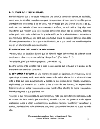 Movimiento Internacional Reyes y Sacerdotes de Dios
Autora: Mónica Patricia Ezenarro 36
b. EL PODER DEL LIBRE ALBEDRIO
Hay que recordar que la ley causa y efecto es una continua siembra de semilla, en este caso,
sembramos las semillas y quedan en espera para germinar. A veces parece increíble que un
acontecimiento que sufres a los 80 años, fue producido por una acción creada a los 10.
conforme vas viviendo el hoy estás creando el mañana, es automático; Hay algo muy
importante que recalcar, para que nosotros sembremos algún tipo de cosecha, debemos
saber que lo importante es la intención y no la acción, es decir, el sentimiento o pensamiento
que me mueve para hacer algo es lo que en definitiva creará mi reacción; cometer algún acto
ilícito en plena consciencia de lo que se está haciendo, es lo que creará una reacción negativa
que en un futuro tendrás que experimentar.
El maestro Jesucristo lo decía de esta manera:
“Así que, todas las cosas que quieres que los hombres hagan con vosotros, así también haced
vosotros con ellos; porque esto es la ley y los profetas”, (San Mateo 7:12).
“No juzguéis, para que no seáis juzgados”, (San Mateo 7:1).
En otro término más sencillo: Haz a otros lo que quieras que te hagan a ti, porque de la
manera en que siembres, cosecharás.
La LEY CAUSA Y EFECTO, es una manera de crecer, de aprender, de evolucionar, es un
aprendizaje continuo; está creada de la manera más sofisticada en donde eliminamos con
esto al Dios que juzga perversamente y castiga, ya que existen Leyes (físicas, universales,
espirituales) que trabajan por si solas, y en el caso del ser humano, lo responsabiliza
totalmente de sus actos y nos enseña a usar nuestro libre albedrío de forma responsable.
Nosotros elegimos lo que queremos vivir.
Tenemos lo que hemos creado, lo que merecemos. Todo esta perfectamente calculado, nada
se mueve en este mundo por casualidad, cuando nosotros no podemos darle alguna
explicación lógica a algún acontecimiento, podríamos llamarle "accidente" "casualidad o
suerte", pero esto solo atañe al hombre, que, en su conocimiento limitado, no puede ver más
allá.
 