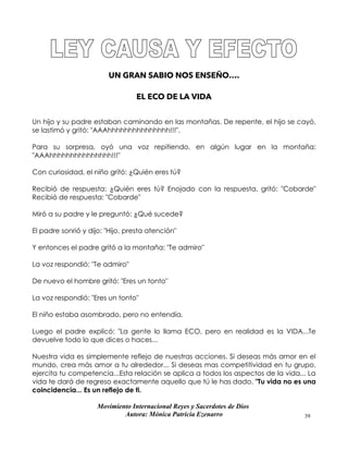 Movimiento Internacional Reyes y Sacerdotes de Dios
Autora: Mónica Patricia Ezenarro 39
UN GRAN SABIO NOS ENSEÑO….
EL ECO DE LA VIDA
Un hijo y su padre estaban caminando en las montañas. De repente, el hijo se cayó,
se lastimó y gritó: "AAAhhhhhhhhhhhhhhh!!!".
Para su sorpresa, oyó una voz repitiendo, en algún lugar en la montaña:
"AAAhhhhhhhhhhhhhhh!!!"
Con curiosidad, el niño gritó: ¿Quién eres tú?
Recibió de respuesta: ¿Quién eres tú? Enojado con la respuesta, gritó: "Cobarde"
Recibió de respuesta: "Cobarde"
Miró a su padre y le preguntó: ¿Qué sucede?
El padre sonrió y dijo: "Hijo, presta atención"
Y entonces el padre gritó a la montaña: "Te admiro"
La voz respondió: "Te admiro"
De nuevo el hombre gritó: "Eres un tonto"
La voz respondió: "Eres un tonto"
El niño estaba asombrado, pero no entendía.
Luego el padre explicó: "La gente lo llama ECO, pero en realidad es la VIDA...Te
devuelve todo lo que dices o haces...
Nuestra vida es simplemente reflejo de nuestras acciones. Si deseas más amor en el
mundo, crea más amor a tu alrededor... Si deseas mas competitividad en tu grupo,
ejercita tu competencia...Esta relación se aplica a todos los aspectos de la vida... La
vida te dará de regreso exactamente aquello que tú le has dado. "Tu vida no es una
coincidencia... Es un reflejo de ti.
 