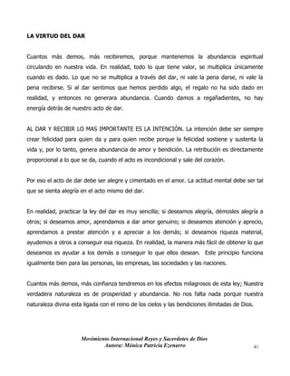 Movimiento Internacional Reyes y Sacerdotes de Dios
Autora: Mónica Patricia Ezenarro 41
LA VIRTUD DEL DAR
Cuantos más demos, más recibiremos, porque mantenemos la abundancia espiritual
circulando en nuestra vida. En realidad, todo lo que tiene valor, se multiplica únicamente
cuando es dado. Lo que no se multiplica a través del dar, ni vale la pena darse, ni vale la
pena recibirse. Si al dar sentimos que hemos perdido algo, el regalo no ha sido dado en
realidad, y entonces no generara abundancia. Cuando damos a regañadientes, no hay
energía detrás de nuestro acto de dar.
AL DAR Y RECIBIR LO MAS IMPORTANTE ES LA INTENCIÓN. La intención debe ser siempre
crear felicidad para quien da y para quien recibe porque la felicidad sostiene y sustenta la
vida y, por lo tanto, genera abundancia de amor y bendición. La retribución es directamente
proporcional a lo que se da, cuando el acto es incondicional y sale del corazón.
Por eso el acto de dar debe ser alegre y cimentado en el amor. La actitud mental debe ser tal
que se sienta alegría en el acto mismo del dar.
En realidad, practicar la ley del dar es muy sencilla; si deseamos alegría, démosles alegría a
otros; si deseamos amor, aprendamos a dar amor genuino; si deseamos atención y aprecio,
aprendamos a prestar atención y a apreciar a los demás; si deseamos riqueza material,
ayudemos a otros a conseguir esa riqueza. En realidad, la manera más fácil de obtener lo que
deseamos es ayudar a los demás a conseguir lo que ellos desean. Este principio funciona
igualmente bien para las personas, las empresas, las sociedades y las naciones.
Cuantos más demos, más confianza tendremos en los efectos milagrosos de esta ley; Nuestra
verdadera naturaleza es de prosperidad y abundancia. No nos falta nada porque nuestra
naturaleza divina esta ligada con el reino de los cielos y las bendiciones ilimitadas de Dios.
 
