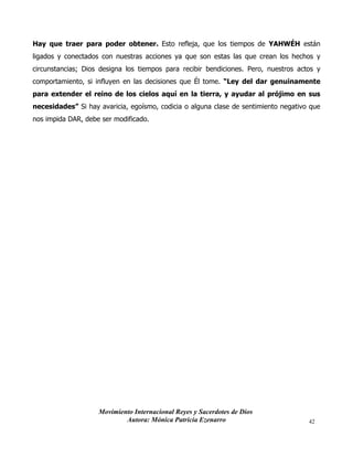 Movimiento Internacional Reyes y Sacerdotes de Dios
Autora: Mónica Patricia Ezenarro 42
Hay que traer para poder obtener. Esto refleja, que los tiempos de YAHWÉH están
ligados y conectados con nuestras acciones ya que son estas las que crean los hechos y
circunstancias; Dios designa los tiempos para recibir bendiciones. Pero, nuestros actos y
comportamiento, si influyen en las decisiones que Él tome. “Ley del dar genuinamente
para extender el reino de los cielos aquí en la tierra, y ayudar al prójimo en sus
necesidades” Si hay avaricia, egoísmo, codicia o alguna clase de sentimiento negativo que
nos impida DAR, debe ser modificado.
 