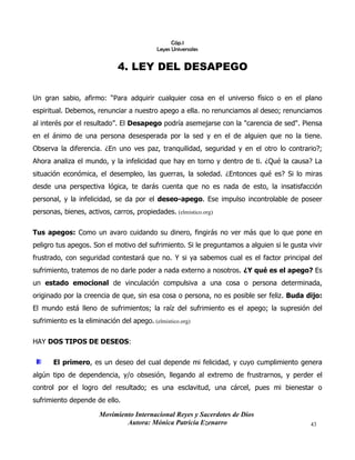 Movimiento Internacional Reyes y Sacerdotes de Dios
Autora: Mónica Patricia Ezenarro 43
Cáp.1
Leyes Universales
4. LEY DEL DESAPEGO
Un gran sabio, afirmo: “Para adquirir cualquier cosa en el universo físico o en el plano
espiritual. Debemos, renunciar a nuestro apego a ella. no renunciamos al deseo; renunciamos
al interés por el resultado”. El Desapego podría asemejarse con la "carencia de sed". Piensa
en el ánimo de una persona desesperada por la sed y en el de alguien que no la tiene.
Observa la diferencia. ¿En uno ves paz, tranquilidad, seguridad y en el otro lo contrario?;
Ahora analiza el mundo, y la infelicidad que hay en torno y dentro de ti. ¿Qué la causa? La
situación económica, el desempleo, las guerras, la soledad. ¿Entonces qué es? Si lo miras
desde una perspectiva lógica, te darás cuenta que no es nada de esto, la insatisfacción
personal, y la infelicidad, se da por el deseo-apego. Ese impulso incontrolable de poseer
personas, bienes, activos, carros, propiedades. (elmistico.org)
Tus apegos: Como un avaro cuidando su dinero, fingirás no ver más que lo que pone en
peligro tus apegos. Son el motivo del sufrimiento. Si le preguntamos a alguien si le gusta vivir
frustrado, con seguridad contestará que no. Y si ya sabemos cual es el factor principal del
sufrimiento, tratemos de no darle poder a nada externo a nosotros. ¿Y qué es el apego? Es
un estado emocional de vinculación compulsiva a una cosa o persona determinada,
originado por la creencia de que, sin esa cosa o persona, no es posible ser feliz. Buda dijo:
El mundo está lleno de sufrimientos; la raíz del sufrimiento es el apego; la supresión del
sufrimiento es la eliminación del apego. (elmistico.org)
HAY DOS TIPOS DE DESEOS:
El primero, es un deseo del cual depende mi felicidad, y cuyo cumplimiento genera
algún tipo de dependencia, y/o obsesión, llegando al extremo de frustrarnos, y perder el
control por el logro del resultado; es una esclavitud, una cárcel, pues mi bienestar o
sufrimiento depende de ello.
 