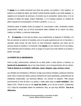 Movimiento Internacional Reyes y Sacerdotes de Dios
Autora: Mónica Patricia Ezenarro 44
El apego es un estado emocional que tiene dos puntas, una positiva y otra negativa. La
positiva es el estado de placer que sientes cuando alcanzas aquello a que estás apegado. La
negativa es la sensación de amenaza y la tensión que lo acompañan. Quiere decir, si no se
consigue el objeto del apego, origina infelicidad; y si lo consigue produce un instante de
placer seguido de la preocupación y el temor a perderlo. (elmistico.org)
¿Podemos ganar la batalla contra los apegos? Si, renunciando a ellos. Cambiando nuestra
programación mental, que se formó acumulando datos recibidos de tu cultura, tus ideas,
miedos, tus hábitos, y creencias inadecuadas.
El segundo, es otro tipo de deseo, cuyo cumplimiento no depende mi felicidad, y el
foco de atención no está en el resultado, sino en la grata experiencia de vivir el momento, y
aprender cosas nuevas. De esta forma, se evita emociones negativas, que hacen que la
persona pierda los estribos, o el horizonte. Esta opción, es otra manera de vivir los deseos,
como estímulos para la sorpresa, como un juego en el que lo que más importa no es ganar o
perder, sino jugar.
LA FUENTE DE LA ABUNDANCIA
Como se dijo, anteriormente, tratemos de no darle poder a nada externo a nosotros; La
fuente de la abundancia esta en las cosas divinas y en el enriquecimiento del ser interior.
Todo lo demás es un símbolo: vehículos, casas, cheques, ropa, aviones, carros.
Los símbolos son transitorios y efímeros; Es algo que produce ansiedad y acaba por hacernos
sentir vacío y huecos por dentro, porque cambiamos las cosas espirituales y profundas por las
añadiduras existenciales. Las Escrituras Bíblicas, nos orientan al respecto: “Más buscad
primeramente el reino de Dios y su justicia, y todas estas cosas os serán añadidas”, (San
Mateo 6:33). “Poned la mira en las cosas de arriba, no en las de la tierra”, (Colosenses
3:2). Todas las necesidades deben ser satisfechas. Pero, sin que haya APEGOS. Esa es la
diferencia.
 