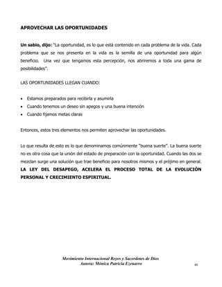 Movimiento Internacional Reyes y Sacerdotes de Dios
Autora: Mónica Patricia Ezenarro 46
APROVECHAR LAS OPORTUNIDADES
Un sabio, dijo: “La oportunidad, es lo que está contenido en cada problema de la vida. Cada
problema que se nos presenta en la vida es la semilla de una oportunidad para algún
beneficio. Una vez que tengamos esta percepción, nos abriremos a toda una gama de
posibilidades”.
LAS OPORTUNIDADES LLEGAN CUANDO:
• Estamos preparados para recibirla y asumirla
• Cuando tenemos un deseo sin apegos y una buena intención
• Cuando fijamos metas claras
Entonces, estos tres elementos nos permiten aprovechar las oportunidades.
Lo que resulta de esto es lo que denominamos comúnmente “buena suerte”. La buena suerte
no es otra cosa que la unión del estado de preparación con la oportunidad. Cuando las dos se
mezclan surge una solución que trae beneficio para nosotros mismos y el prójimo en general.
LA LEY DEL DESAPEGO, ACELERA EL PROCESO TOTAL DE LA EVOLUCIÓN
PERSONAL Y CRECIMIENTO ESPIRITUAL.
 