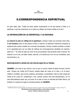 Movimiento Internacional Reyes y Sacerdotes de Dios
Autora: Mónica Patricia Ezenarro 47
Cáp.1
Leyes Universales
5.CORRESPONDENCIA ESPIRITUAL
Un gran sabio, dijo: “Todas las leyes actúan mutuamente en los dos planos el físico y el
espiritual, y que las condiciones en un plano se reflejan de manera visible en el otro”.
LA INTERACCIÓN DE LO ESPIRITUAL Y LO NATURAL
Lo natural es solo un reflejo de lo espiritual y siempre existe una conexión entre ellos.
El ser humano actúa en dos planos el físico o natural y el espiritual. Podríamos comparar la
existencia del mundo invisible con el mundo microscópico. Aunque nuestros sentidos no están
en la capacidad para ver los miles de millones de microorganismos alrededor de nosotros,
están ahí. 15 Se trata de algo así como la ley de gravedad. Está presente todo el tiempo. No
importa si yo la veo, de todos modos, está allí, y se tendrá que vivir con sus resultados, sean
convenientes o no.
REESTABLECER EL REINO DE LOS CIELOS AQUÍ EN LA TIERRA
YAHWÉH, creo todo lo que vemos y aun lo que no vemos, desde la óptica humana. Escrito
esta: “Porque por medio de Él fueron creadas todas las cosas en el cielo y en la tierra,
visibles e invisibles, sean tronos, poderes, principados o autoridades: todo ha sido creado por
medio de Él y para Él”. (Colosenses 1:16). Cuando nuestra vida esta desordenada y en un
caos total debemos pedir que, así como en el cielo se hace la voluntad del Padre Eterno, así
también en nosotros se haga la voluntad perfecta de YAHWÉH.
15
SHERMAN DEAN. Guerra espiritual, las armas para triunfar en la lucha contra el mal. Editorial Betania. Miami. 1991.Pg 74.
 