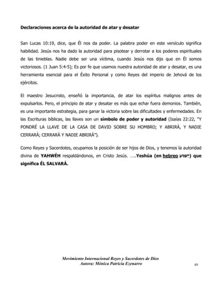 Movimiento Internacional Reyes y Sacerdotes de Dios
Autora: Mónica Patricia Ezenarro 49
Declaraciones acerca de la autoridad de atar y desatar
San Lucas 10:19, dice, que Él nos da poder. La palabra poder en este versículo significa
habilidad. Jesús nos ha dado la autoridad para pisotear y derrotar a los poderes espirituales
de las tinieblas. Nadie debe ser una víctima, cuando Jesús nos dijo que en Él somos
victoriosos. (1 Juan 5:4-5); Es por fe que usamos nuestra autoridad de atar y desatar, es una
herramienta esencial para el Éxito Personal y como Reyes del imperio de Jehová de los
ejércitos.
El maestro Jesucristo, enseñó la importancia, de atar los espíritus malignos antes de
expulsarlos. Pero, el principio de atar y desatar es más que echar fuera demonios. También,
es una importante estrategia, para ganar la victoria sobre las dificultades y enfermedades. En
las Escrituras bíblicas, las llaves son un símbolo de poder y autoridad (Isaías 22:22, “Y
PONDRÉ LA LLAVE DE LA CASA DE DAVID SOBRE SU HOMBRO; Y ABRIRÁ, Y NADIE
CERRARÁ; CERRARÁ Y NADIE ABRIRÁ”).
Como Reyes y Sacerdotes, ocupamos la posición de ser hijos de Dios, y tenemos la autoridad
divina de YAHWÉH respaldándonos, en Cristo Jesús. …..Yeshúa (en hebreo ‫ֵׁשּוע‬‫י‬) que
significa ÉL SALVARÁ.
 