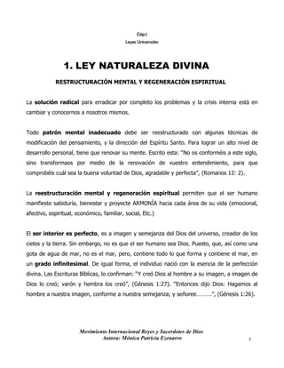 Movimiento Internacional Reyes y Sacerdotes de Dios
Autora: Mónica Patricia Ezenarro 5
Cáp.1
Leyes Universales
1. LEY NATURALEZA DIVINA
RESTRUCTURACIÓN MENTAL Y REGENERACIÓN ESPIRITUAL
La solución radical para erradicar por completo los problemas y la crisis interna está en
cambiar y conocernos a nosotros mismos.
Todo patrón mental inadecuado debe ser reestructurado con algunas técnicas de
modificación del pensamiento, y la dirección del Espíritu Santo. Para lograr un alto nivel de
desarrollo personal, tiene que renovar su mente. Escrito esta: “No os conforméis a este siglo,
sino transformaos por medio de la renovación de vuestro entendimiento, para que
comprobéis cuál sea la buena voluntad de Dios, agradable y perfecta”, (Romanos 12: 2).
La reestructuración mental y regeneración espiritual permiten que el ser humano
manifieste sabiduría, bienestar y proyecte ARMONÍA hacia cada área de su vida (emocional,
afectivo, espiritual, económico, familiar, social, Etc.)
El ser interior es perfecto, es a imagen y semejanza del Dios del universo, creador de los
cielos y la tierra. Sin embargo, no es que el ser humano sea Dios. Puesto, que, así como una
gota de agua de mar, no es el mar, pero, contiene todo lo que forma y contiene el mar, en
un grado infinitesimal. De igual forma, el individuo nació con la esencia de la perfección
divina. Las Escrituras Bíblicas, lo confirman: “Y creó Dios al hombre a su imagen, a imagen de
Dios lo creó; varón y hembra los creó”, (Génesis 1:27). “Entonces dijo Dios: Hagamos al
hombre a nuestra imagen, conforme a nuestra semejanza; y señoree……….”, (Génesis 1:26).
 