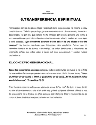 Movimiento Internacional Reyes y Sacerdotes de Dios
Autora: Mónica Patricia Ezenarro 50
Cáp.1
Leyes Universales
6.TRANSFERENCIA ESPIRITUAL
Mi interacción con los dos planos (físico y espiritual) tiene consecuencias. No importa si estoy
consciente o no. Todo lo que yo hago genera una consecuencia. Buena o mala, favorable o
desfavorable. Es por ello, que siempre me ha intrigado por qué una persona, una familia o
aun una nación que parece tener las circunstancias naturales a favor, muchas veces no logra
el éxito deseado. ¿Qué determina el futuro de un país o de una ciudad o de una
persona? Hay fuerzas espirituales que determinan estos resultados. Fuerzas que no
reconocen barreras ni de espacio ni de tiempo. Se llaman bendiciones o maldiciones. Es
importante señalar que estas viajan a través del linaje generacional, y afectan nuestra
descendencia.
EL CONCEPTO GENERACIONAL
Todas las cosas tienen una razón de ser, nada en este mundo se mueve si no es fruto
de una acción o factores que pueden desencadenar una crisis. Dicho de otra forma, “Como
el gorrión en su vagar, y como la golondrina en su vuelo, Así la maldición nunca
vendrá sin causa”, (Proverbios 26:2).
El ser humano moderno suele pensar solamente acerca de “su vida”. Es decir, el plazo de 60,
70 u 80 años de existencia. Este es un error muy grande, porque en términos bíblicos la vida
de una persona no se limita a los años que pasa sobre la tierra. Dios ve mucho más allá de
nosotros, lo ve desde sus antepasados hasta sus descendientes.
 