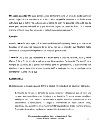 Movimiento Internacional Reyes y Sacerdotes de Dios
Autora: Mónica Patricia Ezenarro 51
Un sabio, enseño: “Me gusta pensar acerca del hombre como un árbol. Es cierto que tiene
ramas, hojas y frutas que vemos en el árbol. Pero, no podría sobrevivir si no hubiera una
estructura que lo nutre y lo sostiene que se llama “la raíz”. No podemos verla, está bajo la
tierra, pero sabemos que está allí y que de ella se origino las bases del árbol. De la misma
manera, el hombre que hoy vemos es el fruto de generaciones pasadas”.
Ejemplo:
Cuando YAHWÉH explica por qué Abraham será una nación grande y fuerte, y por qué serán
benditas en él todas las naciones de la tierra, nos da a entender que Abraham había
asimilado el concepto de la importancia de nuestras generaciones.
YAHWÉH una y otra vez se presenta a si mismo como el Dios de Abraham, Isaac y Jacob
(Éxodo 3:6), a fin de acordarse del pacto que hizo con ellos. Escrito esta: “Se acordó para
siempre de su pacto; de la palabra que manda para mil generaciones, la cual concertó con
Abraham, y de su juramento a Isaac. La estableció a Jacob por decreto, a Israel por pacto
sempiterno”, (Salmo 105: 8-10)
LA HERENCIA
El diccionario de la lengua española define la palabra herencia, bajo los siguientes apartados:
1. Derecho de heredar. 2. Conjunto de bienes, derechos y obligaciones que, al morir una
persona, son transmisibles a sus herederos o sus legatarios. 3. rasgos morales, científicos,
ideológicos, etc., que, habiendo caracterizado a alguien, continúan advirtiéndose en sus
descendientes o continuadores. 4. rasgos o circunstancias de índole cultural, social,
económica, etc., que influyen en un momento histórico procedentes de otro momento anterior.
5. conjunto de caracteres que los seres vivos reciben de sus progenitores.
 