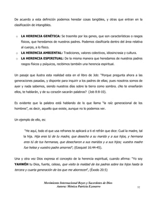 Movimiento Internacional Reyes y Sacerdotes de Dios
Autora: Mónica Patricia Ezenarro 52
De acuerdo a esta definición podemos heredar cosas tangibles, y otras que entran en la
clasificación de intangibles.
o LA HERENCIA GENÉTICA: Se trasmite por los genes, que son características o rasgos
físicos, que heredamos de nuestros padres. Podemos clasificarla dentro del área relativa
al cuerpo, a lo físico.
o LA HERENCIA AMBIENTAL: Tradiciones, valores colectivos, idiosincrasia y cultura.
o LA HERENCIA ESPIRITUAL: De la misma manera que heredamos de nuestros padres
rasgos físicos y psíquicos, recibimos también una herencia espiritual.
Un pasaje que ilustra esta realidad esta en el libro de Job: “Porque pregunta ahora a las
generaciones pasadas, y disponte para inquirir a los padres de ellas; pues nosotros somos de
ayer y nada sabemos, siendo nuestros días sobre la tierra como sombra. ¿No te enseñarán
ellos, te hablarán, y de su corazón sacarán palabras? (Job 8:8-10).
Es evidente que la palabra está hablando de lo que llama “la raíz generacional de los
hombres”, es decir, aquello que existe, aunque no lo podemos ver.
Un ejemplo de ello, es:
“He aquí, todo el que usa refranes te aplicará a ti el refrán que dice: Cual la madre, tal
la hija. Hija eres tú de tu madre, que desecho a su marido y a sus hijos, y hermana
eres tú de tus hermanas, que desecharon a sus maridos y a sus hijos; vuestra madre
fue hetea y vuestro padre amorreo”; (Ezequiel 16:44-45).
Una y otra vez Dios expresa el concepto de la herencia espiritual, cuando afirma: “Yo soy
YAHWÉH tu Dios, fuerte, celoso, que visito la maldad de los padres sobre los hijos hasta la
tercera y cuarta generación de los que me aborrecen”, (Éxodo 20:5)
 