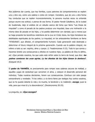 Movimiento Internacional Reyes y Sacerdotes de Dios
Autora: Mónica Patricia Ezenarro 53
Nos podemos dar cuenta, que hay familias, cuyos patrones de comportamientos se repiten
una y otra vez, como una cadena o ciclos sin romper. Considero, que de una u otra forma
hay conductas que se repiten inconscientemente, la persona muchas veces no entiende
porque asume esa actitud, o piensa de esa forma. El pastor Harold Caballeros, de la ciudad
de Guatemala, dejo el análisis de un estudio acerca del tema que llamo “Las líneas de
iniquidad” y como el pecado de los padres produce una iniquidad, ósea una inclinación a la
misma clase de pecado en los hijos, y ha podido determinar con claridad, que a menos que
se haga presente los beneficios redentores de la cruz en Cristo Jesús, los hijos heredaran las
debilidades espirituales de los padres; La iniquidad, en los antecedentes familiares se llama
“ATADURAS”, que afectan, el comportamiento humano. Cada generación está destinada a
determinar el futuro integral de la próxima generación. Cuando uso la palabra integral, me
refiero a todo su ser: espíritu, alma y cuerpo. (1 Tesalonicenses 5:23). Todo lo que somos y
hacemos tendrá una consecuencia o efectos en nuestros hijos. La palabra de Dios lo define,
así: ¿Que pensáis vosotros, los que usáis este refrán sobre la tierra de Israel, que dice: los
padres comieron las uvas agrias, ¿y los dientes de los hijos tienen la dentera?,
(Ezequiel 18:2)
El poder de YAHWÉH, es precisamente para romper esas cadenas oscuras de maldad, y
aquellos yugos de esclavitud que carcomen el alma, y estacan el desarrollo personal del
individuo; Todas nuestras decisiones, tienen sus consecuencias. Concluyo con este pasaje
extraordinario y revelador. “A los cielos y a la tierra llamo por testigos hoy contra vosotros,
que os he puesto delante la vida y la muerte, la bendición y la maldición; escoge, pues la
vida, para que vivas tú y tu descendencia”, (Deuteronomio 30:19).
La pregunta, es: ¿Que escoges?
 