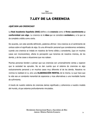 Movimiento Internacional Reyes y Sacerdotes de Dios
Autora: Mónica Patricia Ezenarro 54
Cáp.1
Leyes Universales
7.LEY DE LA CREENCIA
¿QUÉ SON LAS CREENCIAS?
La Real Academia Española (RAE) define a la creencia como el firme asentimiento y
conformidad con algo. La creencia es la idea que se considera verdadera y a la que se
da completo crédito como cierta.
De acuerdo, con esta sencilla definición, podemos afirmar: Una creencia es el sentimiento de
certeza sobre el significado de algo. Es una afirmación personal que consideramos verdadera;
cuando una creencia se instala en nosotros de forma sólida y consistente, (que en muchos
casos son inconscientes), afecta la percepción que tenemos de nosotros mismos, de los
demás, y de las cosas o situaciones que nos rodean.
Muchas personas tienden a pensar que sus creencias son universalmente ciertas y esperan
que la sociedad las apruebe. No se dan cuenta que el sistema de creencias es algo
exclusivamente personal y en muchos casos muy diferente al de los demás. Nosotros no
vivimos la realidad en si, sino una ELABORACIÓN MENTAL de la misma. Lo que hace que
la vida sea un constante manantial de esperanza y ricas alternativas o una inevitable fuente
de sufrimiento.
A través de nuestro sistema de creencias damos significado y coherencia a nuestro modelo
del mundo, al que estamos profundamente vinculados.
 