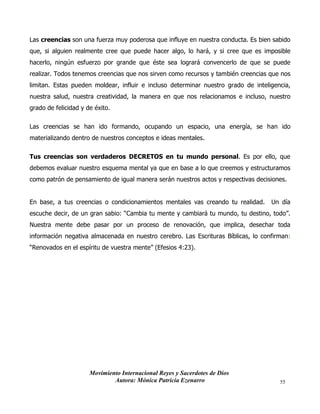 Movimiento Internacional Reyes y Sacerdotes de Dios
Autora: Mónica Patricia Ezenarro 55
Las creencias son una fuerza muy poderosa que influye en nuestra conducta. Es bien sabido
que, si alguien realmente cree que puede hacer algo, lo hará, y si cree que es imposible
hacerlo, ningún esfuerzo por grande que éste sea logrará convencerlo de que se puede
realizar. Todos tenemos creencias que nos sirven como recursos y también creencias que nos
limitan. Estas pueden moldear, influir e incluso determinar nuestro grado de inteligencia,
nuestra salud, nuestra creatividad, la manera en que nos relacionamos e incluso, nuestro
grado de felicidad y de éxito.
Las creencias se han ido formando, ocupando un espacio, una energía, se han ido
materializando dentro de nuestros conceptos e ideas mentales.
Tus creencias son verdaderos DECRETOS en tu mundo personal. Es por ello, que
debemos evaluar nuestro esquema mental ya que en base a lo que creemos y estructuramos
como patrón de pensamiento de igual manera serán nuestros actos y respectivas decisiones.
En base, a tus creencias o condicionamientos mentales vas creando tu realidad. Un día
escuche decir, de un gran sabio: “Cambia tu mente y cambiará tu mundo, tu destino, todo”.
Nuestra mente debe pasar por un proceso de renovación, que implica, desechar toda
información negativa almacenada en nuestro cerebro. Las Escrituras Bíblicas, lo confirman:
“Renovados en el espíritu de vuestra mente” (Efesios 4:23).
 