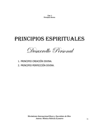Movimiento Internacional Reyes y Sacerdotes de Dios
Autora: Mónica Patricia Ezenarro 56
Cap. 2
Principios divinos
PRINCIPIOS ESPIRITUALES
Desarrollo Personal
1. PRINCIPIO CREACIÓN DIVINA.
2. PRINCIPIO PERFECCIÓN DIVINA.
 