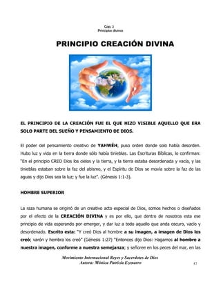Movimiento Internacional Reyes y Sacerdotes de Dios
Autora: Mónica Patricia Ezenarro 57
Cap. 2
Principios divinos
PRINCIPIO CREACIÓN DIVINA
EL PRINCIPIO DE LA CREACIÓN FUE EL QUE HIZO VISIBLE AQUELLO QUE ERA
SOLO PARTE DEL SUEÑO Y PENSAMIENTO DE DIOS.
El poder del pensamiento creativo de YAHWÉH, puso orden donde solo había desorden.
Hubo luz y vida en la tierra donde sólo había tinieblas. Las Escrituras Bíblicas, lo confirman:
“En el principio CREO Dios los cielos y la tierra, y la tierra estaba desordenada y vacía, y las
tinieblas estaban sobre la faz del abismo, y el Espíritu de Dios se movía sobre la faz de las
aguas y dijo Dios sea la luz; y fue la luz”. (Génesis 1:1-3).
HOMBRE SUPERIOR
La raza humana se originó de un creativo acto especial de Dios, somos hechos o diseñados
por el efecto de la CREACIÓN DIVINA y es por ello, que dentro de nosotros esta ese
principio de vida esperando por emerger, y dar luz a todo aquello que anda oscuro, vacío y
desordenado. Escrito esta: “Y creó Dios al hombre a su imagen, a imagen de Dios los
creó; varón y hembra los creó” (Génesis 1:27) “Entonces dijo Dios: Hagamos al hombre a
nuestra imagen, conforme a nuestra semejanza; y señoree en los peces del mar, en las
 