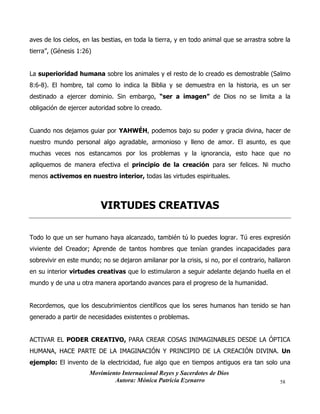 Movimiento Internacional Reyes y Sacerdotes de Dios
Autora: Mónica Patricia Ezenarro 58
aves de los cielos, en las bestias, en toda la tierra, y en todo animal que se arrastra sobre la
tierra”, (Génesis 1:26)
La superioridad humana sobre los animales y el resto de lo creado es demostrable (Salmo
8:6-8). El hombre, tal como lo indica la Biblia y se demuestra en la historia, es un ser
destinado a ejercer dominio. Sin embargo, “ser a imagen” de Dios no se limita a la
obligación de ejercer autoridad sobre lo creado.
Cuando nos dejamos guiar por YAHWÉH, podemos bajo su poder y gracia divina, hacer de
nuestro mundo personal algo agradable, armonioso y lleno de amor. El asunto, es que
muchas veces nos estancamos por los problemas y la ignorancia, esto hace que no
apliquemos de manera efectiva el principio de la creación para ser felices. Ni mucho
menos activemos en nuestro interior, todas las virtudes espirituales.
VIRTUDES CREATIVAS
Todo lo que un ser humano haya alcanzado, también tú lo puedes lograr. Tú eres expresión
viviente del Creador; Aprende de tantos hombres que tenían grandes incapacidades para
sobrevivir en este mundo; no se dejaron amilanar por la crisis, si no, por el contrario, hallaron
en su interior virtudes creativas que lo estimularon a seguir adelante dejando huella en el
mundo y de una u otra manera aportando avances para el progreso de la humanidad.
Recordemos, que los descubrimientos científicos que los seres humanos han tenido se han
generado a partir de necesidades existentes o problemas.
ACTIVAR EL PODER CREATIVO, PARA CREAR COSAS INIMAGINABLES DESDE LA ÓPTICA
HUMANA, HACE PARTE DE LA IMAGINACIÓN Y PRINCIPIO DE LA CREACIÓN DIVINA. Un
ejemplo: El invento de la electricidad, fue algo que en tiempos antiguos era tan solo una
 