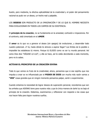Movimiento Internacional Reyes y Sacerdotes de Dios
Autora: Mónica Patricia Ezenarro 59
ilusión, pero mediante, la efectiva aplicabilidad de la creatividad y el poder del pensamiento
racional se pudo ver un deseo, un hecho real y palpable.
LOS DESEOS SON PRODUCTO DE LA IMAGINACIÓN Y DE LO QUE EL HOMBRE NECESITA
PARA EVOLUCIONAR EN TODOS LOS CAMPOS DE SU EXISTENCIA.
El principio de la creación, no se fundamenta en la ansiedad, confusión e impaciencia. Por
el contrario, está cimentado en el AMOR.
El amor es lo que va a generar el deseo (sin apegos) de evolucionar, y desarrollar todo
nuestro potencial. ¿Y tú, hasta dónde te atreves a aspirar llegar? Los límites de lo posible o
imposible los estableces tú mismo. Porque tú ELIGES como va ser tu mundo personal. Así
como Dios dice "HÁGASE LA LUZ", y ella se hace, así tú estás decretando a cada momento,
pero no lo sabes.
ACTIVAR EL PRINCIPIO DE LA CREACIÓN DIVINA
Todo lo que vemos es fruto de la creatividad, ahora, pensemos que si ese espíritu que nos
impulsa a crear se ve influenciado por el PODER DE DIOS con mucha más razón vamos a
“VER” cosas grandes que en ningún momento pensamos palpar, sentir o experimentar.
Cuando sintamos la necesidad de lograr deseos de superación personal, recordemos que son
los anhelos que ADONAI tiene para nuestra vida y que la única manera de darle luz es bajo el
principio de la creación. Debemos, examinarnos y reflexionar con respecto a las cosas que
nos hacen falta para lograr nuestros sueños.
 