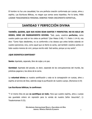 Movimiento Internacional Reyes y Sacerdotes de Dios
Autora: Mónica Patricia Ezenarro 6
El hombre no fue una casualidad, fue una perfecta creación conformada por cuerpo, alma y
espíritu. Las Escrituras Bíblicas, no niegan que somos seres tripartitos. Por lo tanto, PARA
LOGRAR TRASCENDENCIA PERSONAL DEBEMOS TENER CRECIMIENTO ESPIRITUAL.
SANTIDAD Y PERFECCIÓN DIVINA
YAHWÉH, QUIERE, QUE SUS HIJOS SEAN SANTOS Y PERFECTOS. NO ES SOLO UN
DESEO, SINO UN MANDAMIENTO DIVINO. “Sed, pues, vosotros perfectos, como
vuestro padre que está en los cielos es perfecto” (San Mateo 5:48). Y 1 Pedro 1:14-16, nos
dice: “Como hijos obedientes, no os conforméis a los deseos que antes teníais estando en
vuestra ignorancia; sino, como aquel que os llamó es santo, sed también vosotros santos en
toda vuestra manera de vivir; porque escrito está: Sed santos, porque yo soy santo”.
¿QUE SIGNIFICA SANTIDAD?
Santo: Apartado, separado, libre de culpa y en paz.
Santidad: Apartado del pecado, es decir, separado de las concupiscencias del mundo, las
prácticas paganas y las obras de la carne.
La voluntad divina es nuestra santificación y esta es la consagración en cuerpo, alma y
espíritu al servicio de Dios; además exige la purificación de nuestro cuerpo. (Romanos 6:19)
Las Escrituras bíblicas, lo confirman:
“Y el mismo Dios de paz os santifique en todo; Para que vuestro espíritu, alma y cuerpo
sea guardado entero sin represión para la venida de nuestro Señor Jesucristo”, (1
Tesalonicenses 5:23).
 