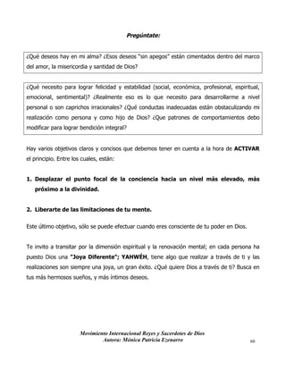 Movimiento Internacional Reyes y Sacerdotes de Dios
Autora: Mónica Patricia Ezenarro 60
Pregúntate:
¿Qué deseos hay en mi alma? ¿Esos deseos “sin apegos” están cimentados dentro del marco
del amor, la misericordia y santidad de Dios?
¿Qué necesito para lograr felicidad y estabilidad (social, económica, profesional, espiritual,
emocional, sentimental)? ¿Realmente eso es lo que necesito para desarrollarme a nivel
personal o son caprichos irracionales? ¿Qué conductas inadecuadas están obstaculizando mi
realización como persona y como hijo de Dios? ¿Que patrones de comportamientos debo
modificar para lograr bendición integral?
Hay varios objetivos claros y concisos que debemos tener en cuenta a la hora de ACTIVAR
el principio. Entre los cuales, están:
1. Desplazar el punto focal de la conciencia hacia un nivel más elevado, más
próximo a la divinidad.
2. Liberarte de las limitaciones de tu mente.
Este último objetivo, sólo se puede efectuar cuando eres consciente de tu poder en Dios.
Te invito a transitar por la dimensión espiritual y la renovación mental; en cada persona ha
puesto Dios una "Joya Diferente"; YAHWÉH, tiene algo que realizar a través de ti y las
realizaciones son siempre una joya, un gran éxito. ¿Qué quiere Dios a través de ti? Busca en
tus más hermosos sueños, y más íntimos deseos.
 