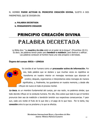 Movimiento Internacional Reyes y Sacerdotes de Dios
Autora: Mónica Patricia Ezenarro 61
EL HOMBRE PUEDE ACTIVAR EL PRINCIPIO CREACIÓN DIVINA, SUJETO A DOS
PARÁMETROS, QUE SE DIVIDEN EN:
a. PALABRA DECRETADA
b. PENSAMIENTO CREADOR
PRINCIPIO CREACIÓN DIVINA
PALABRA DECRETADA
La Biblia dice: “La muerte y la vida están en el poder de la lengua”, (Proverbios 18:21).
Es decir, las palabras tienen poder para bendecir o maldecir; para destruir o edificar.
Las palabras conducen al hombre hacia una vida prospera o derrotada.
Órgano del cuerpo: BOCA – LENGUA
Se concibe al ser humano como un procesador activo de información. Por
eso, toda palabra que se declara y que muchas veces es repetitiva se
transforma en nuestro interior en mensajes nerviosos que alcanzan el
cerebro; después, organizamos e interpretamos estos mensajes de manera
significativa, y, finalmente, los guardamos en nuestra memoria, y desde ella
influyen de nuevo en todo el proceso mental.
La boca, es un miembro fundamental del cuerpo, por esa razón, no podemos olvidar, que
todo decreto influye en la conducta humana. Por ello, Dios aclara que todo lo que el hombre
pronuncie bien sea de maldición o bendición tendrán sus respectivas consecuencias. Y peor
aun, cada uno recibe el fruto de lo que dice y el pago de lo que hace. Por lo tanto, hay
conexión entre lo que se proclama y lo que se efectúa.
 
