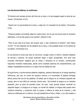 Movimiento Internacional Reyes y Sacerdotes de Dios
Autora: Mónica Patricia Ezenarro 62
Las Escrituras bíblicas, lo confirman:
“El hombre será saciado de bien del fruto de su boca; y le será pagado según la obra de sus
manos”, (Proverbios 12:14).
“Aparta de ti la perversidad de la boca, y aleja de ti la iniquidad de los labios”, (Proverbios
4:24).
“Ninguna palabra corrompida salga de vuestra boca, sino la que sea buena para la necesaria
edificación, a fin de dar gracia a los oyentes”, (Efesios 4:29).
“Pero lo que sale de la boca, del corazón sale; y esto contamina al hombre”, (San Mateo
15:18). “Te has enlazado con las palabras de tu boca, y has quedado preso en los dichos de
tus labios”, (Proverbios 6:2).
Si una persona lo único que hace es murmurar, renegar contra sí misma y declarar palabras
de derrota y pobreza. No puede pretender llegar a lograr prosperidad. ¿Por qué? esta
enviando información negativa que se recibe y almacena en el cerebro, construyendo
esquemas mentales inadecuados, dando como resultado patrones de comportamiento, que
reflejan inestabilidad económica y un bajo nivel de calidad de vida.
De igual forma, si pronunciamos palabras negativas, estamos liberando en el campo espiritual
influencias, que van, en contra de nosotros mismos y la humanidad. El Apóstol Santiago
afirma acerca del uso de las palabras. Él señala que la lengua es un miembro pequeño del
cuerpo, pero el mas difícil de controlar. Escrito esta: “Así también la lengua es un miembro
pequeño, pero se jacta de grandes cosas. He aquí, ¡cuán grande bosque enciende un
pequeño fuego! y la lengua es un fuego, un mundo de maldad. La lengua esta puesta entre
nuestros miembros, y contamina todo el cuerpo, e inflama la rueda de la creación, y ella
misma es inflamaba por el infierno. Con ella bendecimos al Dios y Padre, y con ella maldice a
 