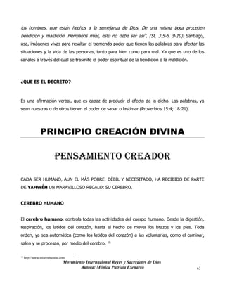 Movimiento Internacional Reyes y Sacerdotes de Dios
Autora: Mónica Patricia Ezenarro 63
los hombres, que están hechos a la semejanza de Dios. De una misma boca proceden
bendición y maldición. Hermanos míos, esto no debe ser así”, (St. 3:5-6, 9-10). Santiago,
usa, imágenes vivas para resaltar el tremendo poder que tienen las palabras para afectar las
situaciones y la vida de las personas, tanto para bien como para mal. Ya que es uno de los
canales a través del cual se trasmite el poder espiritual de la bendición o la maldición.
¿QUE ES EL DECRETO?
Es una afirmación verbal, que es capaz de producir el efecto de lo dicho. Las palabras, ya
sean nuestras o de otros tienen el poder de sanar o lastimar (Proverbios 15:4; 18:21).
PRINCIPIO CREACIÓN DIVINA
pensamiento creador
CADA SER HUMANO, AUN EL MÁS POBRE, DÉBIL Y NECESITADO, HA RECIBIDO DE PARTE
DE YAHWÉH UN MARAVILLOSO REGALO: SU CEREBRO.
CEREBRO HUMANO
El cerebro humano, controla todas las actividades del cuerpo humano. Desde la digestión,
respiración, los latidos del corazón, hasta el hecho de mover los brazos y los pies. Toda
orden, ya sea automática (como los latidos del corazón) a las voluntarias, como el caminar,
salen y se procesan, por medio del cerebro. 16
16
http://www.misrespuestas.com
 