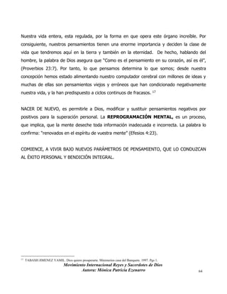 Movimiento Internacional Reyes y Sacerdotes de Dios
Autora: Mónica Patricia Ezenarro 64
Nuestra vida entera, esta regulada, por la forma en que opera este órgano increíble. Por
consiguiente, nuestros pensamientos tienen una enorme importancia y deciden la clase de
vida que tendremos aquí en la tierra y también en la eternidad. De hecho, hablando del
hombre, la palabra de Dios asegura que “Como es el pensamiento en su corazón, así es él”,
(Proverbios 23:7). Por tanto, lo que pensamos determina lo que somos; desde nuestra
concepción hemos estado alimentando nuestro computador cerebral con millones de ideas y
muchas de ellas son pensamientos viejos y erróneos que han condicionado negativamente
nuestra vida, y la han predispuesto a ciclos continuos de fracasos. 17
NACER DE NUEVO, es permitirle a Dios, modificar y sustituir pensamientos negativos por
positivos para la superación personal. La REPROGRAMACIÓN MENTAL, es un proceso,
que implica, que la mente deseche toda información inadecuada e incorrecta. La palabra lo
confirma: “renovados en el espíritu de vuestra mente” (Efesios 4:23).
COMIENCE, A VIVIR BAJO NUEVOS PARÁMETROS DE PENSAMIENTO, QUE LO CONDUZCAN
AL ÉXITO PERSONAL Y BENDICIÓN INTEGRAL.
17
TABASH JIMENEZ YAMIL. Dios quiere prosperarte. Ministerios casa del Banquete. 1997. Pgs 1.
 