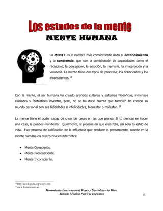 Movimiento Internacional Reyes y Sacerdotes de Dios
Autora: Mónica Patricia Ezenarro 65
MENTE HUMANA
La MENTE es el nombre más comúnmente dado al entendimiento
y la conciencia, que son la combinación de capacidades como el
raciocinio, la percepción, la emoción, la memoria, la imaginación y la
voluntad. La mente tiene dos tipos de procesos, los conscientes y los
inconscientes.18
Con la mente, el ser humano ha creado grandes culturas y sistemas filosóficos, inmensas
ciudades y fantásticos inventos, pero, no se ha dado cuenta que también ha creado su
mundo personal con sus felicidades e infelicidades, bienestar o malestar. 19
La mente tiene el poder capaz de crear las cosas en las que piensa. Si tú piensas en hacer
una casa, la puedes manifestar. Igualmente, si piensas en que eres feliz, así será tu estilo de
vida. Este proceso de calificación de la influencia que produce el pensamiento, sucede en la
mente humana en cuatro niveles diferentes:
• Mente Consciente.
• Mente Preconsciente.
• Mente Inconsciente.
18 http://es.wikipedia.org/wiki/Mente
19
www.formarse.com.ar
 