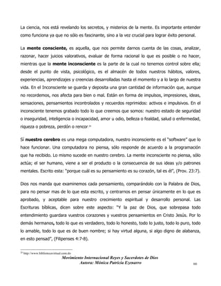 Movimiento Internacional Reyes y Sacerdotes de Dios
Autora: Mónica Patricia Ezenarro 66
La ciencia, nos está revelando los secretos, y misterios de la mente. Es importante entender
como funciona ya que no sólo es fascinante, sino a la vez crucial para lograr éxito personal.
La mente consciente, es aquella, que nos permite darnos cuenta de las cosas, analizar,
razonar, hacer juicios valorativos, evaluar de forma racional lo que es posible o no hacer,
mientras que la mente inconsciente es la parte de la cual no tenemos control sobre ella;
desde el punto de vista, psicológico, es el almacén de todos nuestros hábitos, valores,
experiencias, aprendizajes y creencias desarrolladas hasta el momento y a lo largo de nuestra
vida. En el Inconsciente se guarda y deposita una gran cantidad de información que, aunque
no recordemos, nos afecta para bien o mal. Están en forma de impulsos, impresiones, ideas,
sensaciones, pensamientos incontrolados y recuerdos reprimidos: activos e impulsivos. En el
inconsciente tenemos grabado todo lo que creemos que somos: nuestro estado de seguridad
o inseguridad, inteligencia o incapacidad, amor u odio, belleza o fealdad, salud o enfermedad,
riqueza o pobreza, perdón o rencor.20
Sí nuestro cerebro es una mega computadora, nuestro inconsciente es el “software” que lo
hace funcionar. Una computadora no piensa, sólo responde de acuerdo a la programación
que ha recibido. Lo mismo sucede en nuestro cerebro. La mente inconsciente no piensa, sólo
actúa; el ser humano, viene a ser el producto o la consecuencia de sus ideas y/o patrones
mentales. Escrito esta: “porque cuál es su pensamiento es su corazón, tal es él”, (Prov. 23:7).
Dios nos manda que examinemos cada pensamiento, comparándolo con la Palabra de Dios,
para no pensar mas de lo que esta escrito, y centrarnos en pensar únicamente en lo que es
aprobado, y aceptable para nuestro crecimiento espiritual y desarrollo personal. Las
Escrituras bíblicas, dicen sobre este aspecto: “Y la paz de Dios, que sobrepasa todo
entendimiento guardara vuestros corazones y vuestros pensamientos en Cristo Jesús. Por lo
demás hermanos, todo lo que es verdadero, todo lo honesto, todo lo justo, todo lo puro, todo
lo amable, todo lo que es de buen nombre; si hay virtud alguna, si algo digno de alabanza,
en esto pensad”, (Filipenses 4:7-8).
20
http://www.bibliotecavirtual.com.do
 