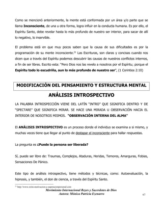 Movimiento Internacional Reyes y Sacerdotes de Dios
Autora: Mónica Patricia Ezenarro 67
Como se mencionó anteriormente, la mente está conformada por un área y/o parte que se
llama Inconsciente, de una u otra forma, logra influir en la conducta humana. Es por ello, el
Espíritu Santo, debe revelar hasta lo más profundo de nuestro ser interior, para sacar de allí
lo negativo, lo inservible.
El problema está en que muy pocos saben que la causa de sus dificultades es por la
programación de su mente inconsciente.21 Las Escrituras, son claras y concisas cuando nos
dicen que a través del Espíritu podemos descubrir las causas de nuestros conflictos internos,
a fin de ser libres. Escrito esta: “Pero Dios nos las revelo a nosotros por el Espíritu; porque el
Espíritu todo lo escudriña, aun lo más profundo de nuestro ser”, (1 Corintios 2:10)
MODIFICACIÓN DEL PENSAMIENTO Y ESTRUCTURA MENTAL
ANÁLISIS INTROSPECTIVO
LA PALABRA INTROSPECCIÓN VIENE DEL LATÍN “INTRO” QUE SIGNIFICA DENTRO Y DE
“SPECTARE” QUE SIGNIFICA MIRAR. SE HACE UNA MIRADA U OBSERVACIÓN HACIA EL
INTERIOR DE NOSOTROS MISMOS. “OBSERVACIÓN INTERNA DEL ALMA”
El ANÁLISIS INTROSPECTIVO es un proceso donde el individuo se examina a si mismo, y
muchas veces tiene que llegar al punto de destapar el inconsciente para hallar respuestas.
La pregunta es ¿Puede la persona ser liberada?
Sí, puede ser libre de: Traumas, Complejos, Ataduras, Heridas, Temores, Amarguras, Fobias,
Sensaciones De Pánico.
Este tipo de análisis introspectivo, tiene métodos y técnicas, como: Autoevaluación, la
hipnosis, y también, el don de ciencia, a través del Espíritu Santo.
21
http://www.exito-motivacion-y-superacionpersonal.com
 