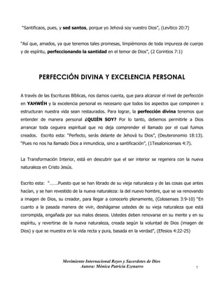 Movimiento Internacional Reyes y Sacerdotes de Dios
Autora: Mónica Patricia Ezenarro 7
“Santificaos, pues, y sed santos, porque yo Jehová soy vuestro Dios”, (Levítico 20:7)
“Así que, amados, ya que tenemos tales promesas, limpiémonos de toda impureza de cuerpo
y de espíritu, perfeccionando la santidad en el temor de Dios”, (2 Corintios 7:1)
PERFECCIÓN DIVINA Y EXCELENCIA PERSONAL
A través de las Escrituras Bíblicas, nos damos cuenta, que para alcanzar el nivel de perfección
en YAHWÉH y la excelencia personal es necesario que todos los aspectos que componen o
estructuran nuestra vida sean restaurados. Para lograr, la perfección divina tenemos que
entender de manera personal ¿QUIÉN SOY? Por lo tanto, debemos permitirle a Dios
arrancar toda ceguera espiritual que no deja comprender el llamado por el cual fuimos
creados. Escrito esta: “Perfecto, serás delante de Jehová tu Dios”, (Deuteronomio 18:13).
“Pues no nos ha llamado Dios a inmundicia, sino a santificación”, (1Tesalonicenses 4:7).
La Transformación Interior, está en descubrir que el ser interior se regenera con la nueva
naturaleza en Cristo Jesús.
Escrito esta: “…….Puesto que se han librado de su vieja naturaleza y de las cosas que antes
hacían, y se han revestido de la nueva naturaleza: la del nuevo hombre, que se va renovando
a imagen de Dios, su creador, para llegar a conocerlo plenamente, (Colosenses 3:9-10) “En
cuanto a la pasada manera de vivir, desháganse ustedes de su vieja naturaleza que está
corrompida, engañada por sus malos deseos. Ustedes deben renovarse en su mente y en su
espíritu, y revertirse de la nueva naturaleza, creada según la voluntad de Dios (imagen de
Dios) y que se muestra en la vida recta y pura, basada en la verdad”, (Efesios 4:22-25)
 