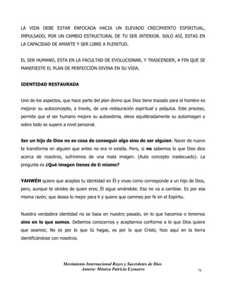 Movimiento Internacional Reyes y Sacerdotes de Dios
Autora: Mónica Patricia Ezenarro 70
LA VIDA DEBE ESTAR ENFOCADA HACIA UN ELEVADO CRECIMIENTO ESPIRITUAL,
IMPULSADO, POR UN CAMBIO ESTRUCTURAL DE TU SER INTERIOR. SOLO ASÍ, ESTAS EN
LA CAPACIDAD DE AMARTE Y SER LIBRE A PLENITUD.
EL SER HUMANO, ESTA EN LA FACULTAD DE EVOLUCIONAR, Y TRASCENDER, A FIN QUE SE
MANIFIESTE EL PLAN DE PERFECCIÓN DIVINA EN SU VIDA.
IDENTIDAD RESTAURADA
Uno de los aspectos, que hace parte del plan divino que Dios tiene trazado para el hombre es
mejorar su autoconcepto, a través, de una restauración espiritual y psíquica. Este proceso,
permite que el ser humano mejore su autoestima, eleve equilibradamente su autoimagen y
sobre todo se supere a nivel personal.
Ser un hijo de Dios no es cosa de conseguir algo sino de ser alguien. Nacer de nuevo
te transforma en alguien que antes no era ni existía. Pero, si no sabemos lo que Dios dice
acerca de nosotros, sufriremos de una mala imagen. (Auto concepto inadecuado). La
pregunta es ¿Qué imagen tienes de ti mismo?
YAHWÉH quiere que aceptes tu identidad en Él y vivas como corresponde a un hijo de Dios,
pero, aunque te olvides de quien eres; Él sigue amándote. Eso no va a cambiar. Es por esa
misma razón, que desea lo mejor para ti y quiere que camines por fe en el Espíritu.
Nuestra verdadera identidad no se basa en nuestro pasado, en lo que hacemos o tenemos
sino en lo que somos. Debemos conocernos y aceptarnos conforme a lo que Dios quiere
que seamos; No es por lo que tú hagas, es por lo que Cristo, hizo aquí en la tierra
identificándose con nosotros.
 