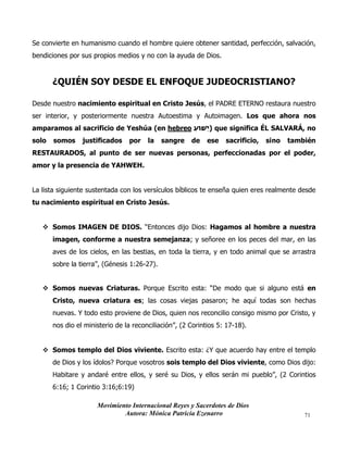 Movimiento Internacional Reyes y Sacerdotes de Dios
Autora: Mónica Patricia Ezenarro 71
Se convierte en humanismo cuando el hombre quiere obtener santidad, perfección, salvación,
bendiciones por sus propios medios y no con la ayuda de Dios.
¿QUIÉN SOY DESDE EL ENFOQUE JUDEOCRISTIANO?
Desde nuestro nacimiento espiritual en Cristo Jesús, el PADRE ETERNO restaura nuestro
ser interior, y posteriormente nuestra Autoestima y Autoimagen. Los que ahora nos
amparamos al sacrificio de Yeshúa (en hebreo ‫ֵׁשּוע‬‫י‬) que significa ÉL SALVARÁ, no
solo somos justificados por la sangre de ese sacrificio, sino también
RESTAURADOS, al punto de ser nuevas personas, perfeccionadas por el poder,
amor y la presencia de YAHWEH.
La lista siguiente sustentada con los versículos bíblicos te enseña quien eres realmente desde
tu nacimiento espiritual en Cristo Jesús.
❖ Somos IMAGEN DE DIOS. “Entonces dijo Dios: Hagamos al hombre a nuestra
imagen, conforme a nuestra semejanza; y señoree en los peces del mar, en las
aves de los cielos, en las bestias, en toda la tierra, y en todo animal que se arrastra
sobre la tierra”, (Génesis 1:26-27).
❖ Somos nuevas Criaturas. Porque Escrito esta: “De modo que si alguno está en
Cristo, nueva criatura es; las cosas viejas pasaron; he aquí todas son hechas
nuevas. Y todo esto proviene de Dios, quien nos reconcilio consigo mismo por Cristo, y
nos dio el ministerio de la reconciliación”, (2 Corintios 5: 17-18).
❖ Somos templo del Dios viviente. Escrito esta: ¿Y que acuerdo hay entre el templo
de Dios y los ídolos? Porque vosotros sois templo del Dios viviente, como Dios dijo:
Habitare y andaré entre ellos, y seré su Dios, y ellos serán mi pueblo”, (2 Corintios
6:16; 1 Corintio 3:16;6:19)
 