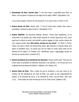 Movimiento Internacional Reyes y Sacerdotes de Dios
Autora: Mónica Patricia Ezenarro 72
❖ Sacerdotes de Dios. Escrito esta: “Y nos hizo reyes y sacerdotes para Dios, su
Padre, a él sea gloria e imperio por los siglos de los siglos. AMEN”. (Apocalipsis 1:6).
Yo soy linaje escogido, miembro del real sacerdocio, de la nación santa, (1 Pedro 2:9-10)
❖ Somos Reyes de Dios. Escrito esta: “Y nos ha hecho para nuestro Dios reyes y
sacerdotes, reinaremos sobre la tierra”, (Apocalipsis 5:10)
❖ Somos SANTOS. Las Escrituras bíblicas, afirman: “Como hijos obedientes, no os
conforméis a los deseos que antes teníais estando en vuestra ignorancia; sino, como
aquel que os llamó es santo, sed también vosotros santos en toda vuestra manera de
vivir; porque escrito está: Sed santos, porque yo soy santo”. (1ª Pedro 1:14-16).
“Quien nos salvó y llamó con llamamiento santo, no conforme a nuestras obras, sino
según el propósito suyo y la gracia que nos fue dada en Cristo Jesús antes de los
tiempos de los siglos”, (2 Timoteo 1:9). “Santificaos, pues, y sed santos, porque yo
Jehová soy vuestro Dios”, (Levítico 20:7)
❖ Somos herederos de la bendición de Abraham. Porque escrito esta: “Para que en
Cristo Jesús la bendición de Abraham alcanzase a los gentiles, a fin de que por la fe
recibiésemos la promesa del Espíritu”, (Gálatas 3:14; Efesios 3:6).
❖ Somos Hijos de Dios. “Mas a todos los que le recibieron, a los que creen en su
nombre, les dio potestad de ser hijos de Dios; Los cuales no son engendrados de
sangre, ni de voluntad de carne, ni de voluntad de varón, sino de Dios”, (San Juan
1:12).… “Pues todos son hijos de Dios por la fe en Cristo Jesús” (Gálatas 3:26).
 