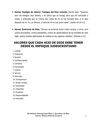 Movimiento Internacional Reyes y Sacerdotes de Dios
Autora: Mónica Patricia Ezenarro 73
❖ Somos Testigos de Jehová. Testigos del Dios viviente. Escrito esta: “Vosotros
sois mis testigos, dice Jehová, y mi siervo que yo escogí, para que me conozcáis y
creáis, y entendáis que yo mismo soy; antes de mí no fue formado dios, ni lo será
después de mí. Yo, yo Jehová, y fuera de mí no hay quien salve”, (Isaías 43:10-11).
❖ Somos Guerreros de Dios. “Porque no tenemos lucha contra sangre y carne, sino
contra principados, contra potestades, contra los gobernadores de las tinieblas de este
siglo, contra huestes espirituales de maldad en las regiones celestes”, (Efesios 6:12).
VALORES QUE CADA HIJO DE DIOS DEBE TENER
DESDE EL ENFOQUE JUDEOCRISTIANO
1. Lealtad
2. Tolerancia
3. Bondad
4. Confidencialidad
5. Confianza
6. Puntualidad
7. Justicia
8. Servicio
9. Honradez
10. Transparencia
11. Buscar consejo
12. Honestidad
13. Integridad
14. Prudencia
15. Responsabilidad
16. Veracidad
 