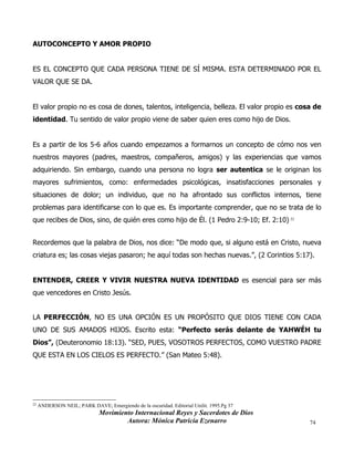 Movimiento Internacional Reyes y Sacerdotes de Dios
Autora: Mónica Patricia Ezenarro 74
AUTOCONCEPTO Y AMOR PROPIO
ES EL CONCEPTO QUE CADA PERSONA TIENE DE SÍ MISMA. ESTA DETERMINADO POR EL
VALOR QUE SE DA.
El valor propio no es cosa de dones, talentos, inteligencia, belleza. El valor propio es cosa de
identidad. Tu sentido de valor propio viene de saber quien eres como hijo de Dios.
Es a partir de los 5-6 años cuando empezamos a formarnos un concepto de cómo nos ven
nuestros mayores (padres, maestros, compañeros, amigos) y las experiencias que vamos
adquiriendo. Sin embargo, cuando una persona no logra ser autentica se le originan los
mayores sufrimientos, como: enfermedades psicológicas, insatisfacciones personales y
situaciones de dolor; un individuo, que no ha afrontado sus conflictos internos, tiene
problemas para identificarse con lo que es. Es importante comprender, que no se trata de lo
que recibes de Dios, sino, de quién eres como hijo de Él. (1 Pedro 2:9-10; Ef. 2:10) 22
Recordemos que la palabra de Dios, nos dice: “De modo que, si alguno está en Cristo, nueva
criatura es; las cosas viejas pasaron; he aquí todas son hechas nuevas.”, (2 Corintios 5:17).
ENTENDER, CREER Y VIVIR NUESTRA NUEVA IDENTIDAD es esencial para ser más
que vencedores en Cristo Jesús.
LA PERFECCIÓN, NO ES UNA OPCIÓN ES UN PROPÓSITO QUE DIOS TIENE CON CADA
UNO DE SUS AMADOS HIJOS. Escrito esta: “Perfecto serás delante de YAHWÉH tu
Dios”, (Deuteronomio 18:13). “SED, PUES, VOSOTROS PERFECTOS, COMO VUESTRO PADRE
QUE ESTA EN LOS CIELOS ES PERFECTO.” (San Mateo 5:48).
22
ANDERSON NEIL; PARK DAVE; Emergiendo de la oscuridad. Editorial Unilit. 1995.Pg 37
 