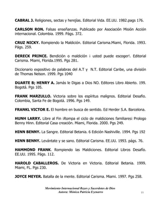 Movimiento Internacional Reyes y Sacerdotes de Dios
Autora: Mónica Patricia Ezenarro 77
CABRAL J. Religiones, sectas y herejías. Editorial Vida. EE.UU. 1982.pags 176.
CARLSON RON. Falsas enseñanzas. Publicado por Asociación Misión Acción
internacional. Colombia. 1999. Págs. 372.
CRUZ NICKY. Rompiendo la Maldición. Editorial Carisma.Miami, Florida. 1993.
Págs. 259.
DERECK PRINCE. Bendición o maldición ¡ usted puede escoger!. Editorial
Carisma. Miami, Florida.1995. Pgs 281.
Diccionario expositivo de palabras del A.T y N.T. Editorial Caribe, una división
de Thomas Nelson. 1999. Pgs 1040
DUARTE B; HENRY A. Jamás le Digas a Dios NO. Editores Libro Abierto. 199.
Bogotá. Pgs 105.
FRANK MARZULLO. Victoria sobre los espíritus malignos. Editorial Desafio.
Colombia, Santa Fe de Bogotá. 1996. Pgs 149.
FRANKL VICTOR E. El hombre en busca de sentido. Ed Herder S.A. Barcelona.
HUNH LARRY. Libre al Fin ¡Rompa el ciclo de maldiciones familiares¡ Prologo
Benny Hinn. Editorial Casa creación. Miami, Florida. 2000. Pgs 249.
HINN BENNY. La Sangre. Editorial Betania. 6 Edición Nashiville. 1994. Pgs 192
HINN BENNY. Levántate y se sano. Editorial Carisma. EE.UU. 1993. págs. 76.
HAMMOND FRANK. Rompiendo las Maldiciones. Editorial Libros Desafío.
EE.UU. 1995. Págs. 112.
HAROLD CABALLEROS. De Victoria en Victoria. Editorial Betania. 1999.
Miami, FL. Pgs 230.
JOYCE MEYER. Batalla de la mente. Editorial Carisma. Miami. 1997. Pgs 258.
 