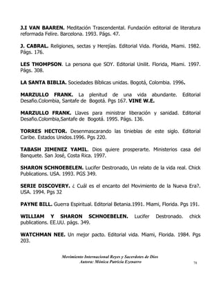Movimiento Internacional Reyes y Sacerdotes de Dios
Autora: Mónica Patricia Ezenarro 78
J.I VAN BAAREN. Meditación Trascendental. Fundación editorial de literatura
reformada Felire. Barcelona. 1993. Págs. 47.
J. CABRAL. Religiones, sectas y Herejías. Editorial Vida. Florida, Miami. 1982.
Págs. 176.
LES THOMPSON. La persona que SOY. Editorial Unilit. Florida, Miami. 1997.
Págs. 308.
LA SANTA BIBLIA. Sociedades Bíblicas unidas. Bogotá, Colombia. 1996.
MARZULLO FRANK. La plenitud de una vida abundante. Editorial
Desafio.Colombia, Santafe de Bogotá. Pgs 167. VINE W.E.
MARZULLO FRANK. Llaves para ministrar liberación y sanidad. Editorial
Desafio.Colombia,Santafe de Bogotá. 1995. Págs. 136.
TORRES HECTOR. Desenmascarando las tinieblas de este siglo. Editorial
Caribe. Estados Unidos.1996. Pgs 220.
TABASH JIMENEZ YAMIL. Dios quiere prosperarte. Ministerios casa del
Banquete. San José, Costa Rica. 1997.
SHARON SCHNOEBELEN. Lucifer Destronado, Un relato de la vida real. Chick
Publications. USA. 1993. PGS 349.
SERIE DISCOVERY. ¿ Cuál es el encanto del Movimiento de la Nueva Era?.
USA. 1994. Pgs 32
PAYNE BILL. Guerra Espiritual. Editorial Betania.1991. Miami, Florida. Pgs 191.
WILLIAM Y SHARON SCHNOEBELEN. Lucifer Destronado. chick
publications. EE.UU. págs. 349.
WATCHMAN NEE. Un mejor pacto. Editorial vida. Miami, Florida. 1984. Pgs
203.
 