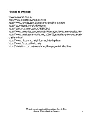 Movimiento Internacional Reyes y Sacerdotes de Dios
Autora: Mónica Patricia Ezenarro 79
Páginas de Internet:
www.formarse.com.ar
http://www.bibliotecavirtual.com.do
http://www.jungba.com.ar/glosario/glosario_03.htm
http://es.wikipedia.org/wiki/Mente
http://gemart.galeon.com/CREENCIAS
http://www.geocities.com/roland557/ensayos/leyes_universales.htm
http://www.deleiteenarmonia.net/2009/03/santidad-y-conducta-del-
cristiano.html
http://www.hispamap.net/informes/info-hip.htm
http://www.foros.catholic.net/
http://elmistico.com.ar/novedades/desapego-felicidad.htm
 