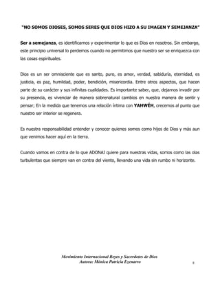 Movimiento Internacional Reyes y Sacerdotes de Dios
Autora: Mónica Patricia Ezenarro 8
“NO SOMOS DIOSES, SOMOS SERES QUE DIOS HIZO A SU IMAGEN Y SEMEJANZA”
Ser a semejanza, es identificarnos y experimentar lo que es Dios en nosotros. Sin embargo,
este principio universal lo perdemos cuando no permitimos que nuestro ser se enriquezca con
las cosas espirituales.
Dios es un ser omnisciente que es santo, puro, es amor, verdad, sabiduría, eternidad, es
justicia, es paz, humildad, poder, bendición, misericordia. Entre otros aspectos, que hacen
parte de su carácter y sus infinitas cualidades. Es importante saber, que, dejarnos invadir por
su presencia, es vivenciar de manera sobrenatural cambios en nuestra manera de sentir y
pensar; En la medida que tenemos una relación íntima con YAHWÉH, crecemos al punto que
nuestro ser interior se regenera.
Es nuestra responsabilidad entender y conocer quienes somos como hijos de Dios y más aun
que venimos hacer aquí en la tierra.
Cuando vamos en contra de lo que ADONAI quiere para nuestras vidas, somos como las olas
turbulentas que siempre van en contra del viento, llevando una vida sin rumbo ni horizonte.
 