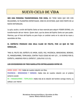 Movimiento Internacional Reyes y Sacerdotes de Dios
Autora: Mónica Patricia Ezenarro 9
NUEVO CICLO DE VIDA
SER UNA PERSONA TRANSFORMADA POR DIOS, NO TIENE NADA QUE VER CON
RELIGIONES, NI FILOSOFÍAS ESPIRITUALES. SINO ES UN ESTADO, QUE HACE PARTE DE LA
NUEVA NATURALEZA.
La guía, ayuda y unción del Espíritu Santo se hace esencial para adquirir PODER DIVINO, y la
transformación del ser interior. Quiere decir, que los dones del Espíritu Santo son para poder.
Mientras, que el fruto del Espíritu es para forjar un carácter santo en la vida de los reyes y
sacerdotes de Dios.
EL ESPÍRITU PRODUCE UNA SOLA CLASE DE FRUTO, POR LO QUE ES TAN
SINGULAR.…
“MAS EL FRUTO DEL ESPÍRITU ES AMOR, GOZO, PAZ, PACIENCIA, BENIGNIDAD, BONDAD,
FE, MANSEDUMBRE, TEMPLANZA, CONTRA TALES COSAS NO HAY LEY... SI VIVIMOS POR EL
ESPÍRITU, ANDEMOS POR EL ESPÍRITU”, (GÁLATAS 5:22-25).
LOS DIVIDIREMOS EN TRES RAMILLETES ENTRELAZADOS ENTRE SÍ:
AMOR- GOZO - PAZ. Habla de nuestra relación con Dios.
PACIENCIA - BENIGNIDAD Y BONDAD. Habla más de nuestra relación con el prójimo
(entorno social)
FE – MANSEDUMBRE - TEMPLANZA: Habla más de la relación del hombre consigo mismo, su
actitud y ser interior
 