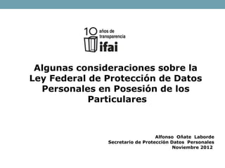 Algunas consideraciones sobre la
Ley Federal de Protección de Datos
Personales en Posesión de los
Particulares
Alfonso Oñate Laborde
Secretario de Protección Datos Personales
Noviembre 2012
 