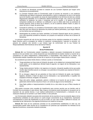 (Tercera Sección) DIARIO OFICIAL Viernes 23 de mayo de 2014
a) La Cámara de Senadores acordará la creación de una Comisión Especial que fungirá como
instructora en el procedimiento;
b) La Comisión Especial citará al Comisionado sujeto al proceso de remoción a una audiencia,
notificándole que deberá comparecer personalmente a rendir su declaración en torno a los hechos
que se le imputen y que puedan ser causa de responsabilidad en los términos de esta Ley y demás
disposiciones aplicables. En la notificación deberá expresarse el lugar, día y hora en que tendrá
verificativo la audiencia; los actos u omisiones que se le imputen, y el derecho de éste a
comparecer asistido de un defensor. La notificación a que se refiere este inciso se practicará de
manera personal. Entre la fecha de la citación y la de la audiencia deberá mediar un plazo no
menor de cinco ni mayor de quince días;
c) Concluida la audiencia, se concederá al Comisionado sujeto al proceso de remoción un plazo de
diez días para que ofrezca los elementos de prueba que estime pertinentes y que tengan relación
con los hechos que se le atribuyen, y
d) Desahogadas las pruebas que fueren admitidas, la Comisión Especial dentro de los cuarenta y
cinco días siguientes someterá el dictamen con proyecto de resolución al Pleno de la Cámara de
Senadores.
La remoción requerirá del voto de las dos terceras partes de los miembros presentes en la sesión. La
Mesa Directiva será la encargada de notificar la resolución correspondiente y ejecutar la remoción, sin
perjuicio de cualquier otra sanción a que hubiere lugar de conformidad con la Ley Federal de
Responsabilidades Administrativas de los Servidores Públicos.
Sección IV
De las Prohibiciones
Artículo 24. Los Comisionados estarán impedidos y deberán excusarse inmediatamente de conocer
asuntos en los que existan una o varias situaciones que razonablemente le impidan resolver un asunto de su
competencia con plena independencia, profesionalismo e imparcialidad. Para efectos de lo anterior, los
Comisionados estarán impedidos para conocer de un asunto en el que tengan interés directo o indirecto.
Se considerará que existe interés directo o indirecto cuando un Comisionado:
I. Tenga parentesco en línea recta sin limitación de grado, en la colateral por consanguinidad hasta el
cuarto grado y en la colateral por afinidad hasta el segundo, con alguno de los interesados o sus
representantes;
II. Tenga interés personal, familiar o de negocios en el asunto, incluyendo aquellos de los que pueda
resultar algún beneficio para él, su cónyuge o sus parientes en los grados que expresa la fracción I
de este artículo;
III. Él, su cónyuge o alguno de sus parientes en línea recta sin limitación de grado, sea heredero,
legatario, donatario o fiador de alguno de los interesados o sus representantes, si aquéllos han
aceptado la herencia, el legado o la donación;
IV. Haya sido perito, testigo, apoderado, patrono o defensor en el asunto de que se trate, o haya
gestionado anteriormente el asunto en favor o en contra de alguno de los interesados, y
V. Haya fijado pública e inequívocamente el sentido de su voto antes de que el Pleno resuelva el
asunto.
Sólo podrán invocarse como causales de impedimento para conocer asuntos que se tramiten ante la
Comisión las enumeradas en este artículo. Bajo ninguna circunstancia podrá decretarse la recusación por la
expresión de una opinión técnica, ni por explicar públicamente la fundamentación y motivación de una
resolución dictada por la Comisión o por haber emitido un voto particular.
Los Comisionados deberán excusarse del conocimiento de los asuntos en que se presente alguno de los
impedimentos señalados en este artículo en cuanto tengan conocimiento de su impedimento, expresando
concretamente la causa del impedimento en que se funde, en cuyo caso el Pleno calificará la excusa, sin
necesidad de dar intervención a los Agentes Económicos con interés en el asunto.
Artículo 25. Fuera de las audiencias previstas en los procedimientos establecidos en esta Ley, los
Comisionados podrán tratar asuntos de su competencia con personas que representen los intereses de los
Agentes Económicos, únicamente mediante entrevista.
 