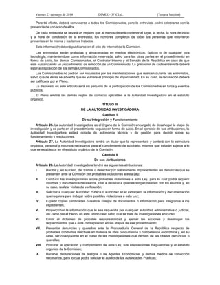 Viernes 23 de mayo de 2014 DIARIO OFICIAL (Tercera Sección)
Para tal efecto, deberá convocarse a todos los Comisionados, pero la entrevista podrá celebrarse con la
presencia de uno solo de ellos.
De cada entrevista se llevará un registro que al menos deberá contener el lugar, la fecha, la hora de inicio
y la hora de conclusión de la entrevista; los nombres completos de todas las personas que estuvieron
presentes en la misma y los temas tratados.
Esta información deberá publicarse en el sitio de Internet de la Comisión.
Las entrevistas serán grabadas y almacenadas en medios electrónicos, ópticos o de cualquier otra
tecnología, manteniéndose como información reservada, salvo para las otras partes en el procedimiento en
forma de juicio, los demás Comisionados, el Contralor Interno y el Senado de la República en caso de que
esté sustanciando un procedimiento de remoción de un Comisionado. La grabación de cada entrevista deberá
estar a disposición de los demás Comisionados.
Los Comisionados no podrán ser recusados por las manifestaciones que realicen durante las entrevistas,
salvo que de éstas se advierta que se vulnera el principio de imparcialidad. En su caso, la recusación deberá
ser calificada por el Pleno.
Lo dispuesto en este artículo será sin perjuicio de la participación de los Comisionados en foros y eventos
públicos.
El Pleno emitirá las demás reglas de contacto aplicables a la Autoridad Investigadora en el estatuto
orgánico.
TÍTULO III
DE LA AUTORIDAD INVESTIGADORA
Capítulo I
De su Integración y Funcionamiento
Artículo 26. La Autoridad Investigadora es el órgano de la Comisión encargado de desahogar la etapa de
investigación y es parte en el procedimiento seguido en forma de juicio. En el ejercicio de sus atribuciones, la
Autoridad Investigadora estará dotada de autonomía técnica y de gestión para decidir sobre su
funcionamiento y resoluciones.
Artículo 27. La Autoridad Investigadora tendrá un titular que la representará y contará con la estructura
orgánica, personal y recursos necesarios para el cumplimiento de su objeto, mismos que estarán sujetos a lo
que se establezca en el estatuto orgánico de la Comisión.
Capítulo II
De sus Atribuciones
Artículo 28. La Autoridad Investigadora tendrá las siguientes atribuciones:
I. Recibir y, en su caso, dar trámite o desechar por notoriamente improcedentes las denuncias que se
presenten ante la Comisión por probables violaciones a esta Ley;
II. Conducir las investigaciones sobre probables violaciones a esta Ley, para lo cual podrá requerir
informes y documentos necesarios, citar a declarar a quienes tengan relación con los asuntos y, en
su caso, realizar visitas de verificación;
III. Solicitar a cualquier Autoridad Pública o autoridad en el extranjero la información y documentación
que requiera para indagar sobre posibles violaciones a esta Ley;
IV. Expedir copias certificadas o realizar cotejos de documentos o información para integrarlos a los
expedientes;
V. Proporcionar la información que le sea requerida por cualquier autoridad administrativa o judicial,
así como por el Pleno, en este último caso salvo que se trate de investigaciones en curso;
VI. Emitir el dictamen de probable responsabilidad y ejercer las acciones y desahogar los
requerimientos que a ésta correspondan en las etapas de ese procedimiento;
VII. Presentar denuncias y querellas ante la Procuraduría General de la República respecto de
probables conductas delictivas en materia de libre concurrencia y competencia económica y, en su
caso, ser coadyuvante en el curso de las investigaciones que deriven de las citadas denuncias o
querellas;
VIII. Procurar la aplicación y cumplimiento de esta Ley, sus Disposiciones Regulatorias y el estatuto
orgánico de la Comisión;
IX. Recabar declaraciones de testigos o de Agentes Económicos, y demás medios de convicción
necesarios, para lo cual podrá solicitar el auxilio de las Autoridades Públicas;
 