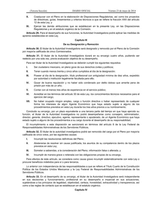 (Tercera Sección) DIARIO OFICIAL Viernes 23 de mayo de 2014
X. Coadyuvar con el Pleno en la elaboración de Disposiciones Regulatorias, así como los proyectos
de directrices, guías, lineamientos y criterios técnicos a que se refiere la fracción XXII del artículo
12 de esta Ley, y
XI. Ejercer las demás atribuciones que se establezcan en la presente Ley, en las Disposiciones
Regulatorias y en el estatuto orgánico de la Comisión.
Artículo 29. Para el desempeño de sus funciones, la Autoridad Investigadora podrá aplicar las medidas de
apremio establecidas en esta Ley.
Capítulo III
De su Designación y Remoción
Artículo 30. El titular de la Autoridad Investigadora será designado y removido por el Pleno de la Comisión
por mayoría calificada de cinco Comisionados.
Artículo 31. El titular de la Autoridad Investigadora durará en su encargo cuatro años, pudiendo ser
reelecto por una sola vez, previa evaluación objetiva de su desempeño.
Para ser titular de la Autoridad Investigadora se deberán cumplir los siguientes requisitos:
I. Ser ciudadano mexicano, en pleno goce de sus derechos civiles y políticos;
II. Tener cuando menos treinta y cinco años cumplidos al día de la designación;
III. Poseer al día de la designación, título profesional con antigüedad mínima de diez años, expedido
por autoridad o institución legalmente facultada para ello;
IV. Gozar de buena reputación y no haber sido condenado por delito doloso que amerite pena de
prisión por más de un año;
V. Contar con al menos tres años de experiencia en el servicio público;
VI. Acreditar en los términos del artículo 30 de esta Ley, los conocimientos técnicos necesarios para el
ejercicio del cargo;
VII. No haber ocupado ningún empleo, cargo o función directiva o haber representado de cualquier
forma los intereses de algún Agente Económico que haya estado sujeto a alguno de los
procedimientos previstos en esta Ley durante los tres años previos a su nombramiento.
Concluido su encargo, por un plazo equivalente a una tercera parte del tiempo en que haya ejercido su
función, el titular de la Autoridad Investigadora no podrá desempeñarse como consejero, administrador,
director, gerente, directivo, ejecutivo, agente, representante o apoderado, de un Agente Económico que haya
estado sujeto a alguno de los procedimientos a su cargo durante el desempeño de su responsabilidad.
El incumplimiento a esta disposición se sancionará en términos del artículo 8 de la Ley Federal de
Responsabilidades Administrativas de los Servidores Públicos.
Artículo 32. El titular de la autoridad investigadora podrá ser removido del cargo por el Pleno por mayoría
calificada de cinco votos, por las siguientes causas:
I. Incumplir las resoluciones definitivas del Pleno;
II. Abstenerse de resolver sin causa justificada, los asuntos de su competencia dentro de los plazos
previstos en esta Ley;
III. Someter a sabiendas, a la consideración del Pleno, información falsa o alterada, y
IV. Incumplir de manera grave o reiterada con las obligaciones propias de su encargo.
Para efectos de éste artículo, se considera como causa grave incumplir sistemáticamente con esta Ley o
procurar beneficios indebidos para sí o para terceros.
Lo anterior con independencia de las responsabilidades a que se refiere el Título Cuarto de la Constitución
Política de los Estados Unidos Mexicanos y la Ley Federal de Responsabilidades Administrativas de los
Servidores Públicos.
Artículo 33. En el desempeño de su encargo, el titular de la Autoridad Investigadora será independiente
en sus decisiones y funcionamiento, profesional en su desempeño e imparcial en sus actuaciones,
sujetándose a los principios de legalidad, objetividad, certeza, honestidad, exhaustividad y transparencia, así
como a las reglas de contacto que se establezcan en el estatuto orgánico.
Capítulo IV
 