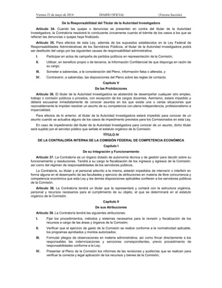 Viernes 23 de mayo de 2014 DIARIO OFICIAL (Tercera Sección)
De la Responsabilidad del Titular de la Autoridad Investigadora
Artículo 34. Cuando las quejas o denuncias se presenten en contra del titular de la Autoridad
Investigadora, la Contraloría resolverá lo conducente únicamente cuando el trámite de los casos a los que se
refieran las denuncias o quejas haya finalizado.
Artículo 35. Para efectos de esta Ley, además de los supuestos establecidos en la Ley Federal de
Responsabilidades Administrativas de los Servidores Públicos, el titular de la Autoridad Investigadora podrá
ser destituido del cargo por las siguientes causas de responsabilidad administrativa:
I. Participar en actos de campaña de partidos políticos en representación de la Comisión;
II. Utilizar, en beneficio propio o de terceros, la Información Confidencial de que disponga en razón de
su cargo;
III. Someter a sabiendas, a la consideración del Pleno, información falsa o alterada, y
IV. Contravenir, a sabiendas, las disposiciones del Pleno sobre las reglas de contacto.
Capítulo V
De las Prohibiciones
Artículo 36. El titular de la Autoridad Investigadora se abstendrá de desempeñar cualquier otro empleo,
trabajo o comisión públicos o privados, con excepción de los cargos docentes. Asimismo, estará impedido y
deberá excusarse inmediatamente de conocer asuntos en los que exista una o varias situaciones que
razonablemente le impidan resolver un asunto de su competencia con plena independencia, profesionalismo e
imparcialidad.
Para efectos de lo anterior, el titular de la Autoridad Investigadora estará impedido para conocer de un
asunto cuando se actualice alguno de los casos de impedimento previstos para los Comisionados en esta Ley.
En caso de impedimento del titular de la Autoridad Investigadora para conocer de un asunto, dicho titular
será suplido por el servidor público que señale el estatuto orgánico de la Comisión.
TÍTULO IV
DE LA CONTRALORÍA INTERNA DE LA COMISIÓN FEDERAL DE COMPETENCIA ECONÓMICA
Capítulo I
De su Integración y Funcionamiento
Artículo 37. La Contraloría es un órgano dotado de autonomía técnica y de gestión para decidir sobre su
funcionamiento y resoluciones. Tendrá a su cargo la fiscalización de los ingresos y egresos de la Comisión,
así como del régimen de responsabilidades de los servidores públicos.
La Contraloría, su titular y el personal adscrito a la misma, estarán impedidos de intervenir o interferir en
forma alguna en el desempeño de las facultades y ejercicio de atribuciones en materia de libre concurrencia y
competencia económica que esta Ley y las demás disposiciones aplicables confieren a los servidores públicos
de la Comisión.
Artículo 38. La Contraloría tendrá un titular que la representará y contará con la estructura orgánica,
personal y recursos necesarios para el cumplimiento de su objeto, el que se determinará en el estatuto
orgánico de la Comisión.
Capítulo II
De sus Atribuciones
Artículo 39. La Contraloría tendrá las siguientes atribuciones:
I. Fijar los procedimientos, métodos y sistemas necesarios para la revisión y fiscalización de los
recursos a cargo de las áreas y órganos de la Comisión;
II. Verificar que el ejercicio de gasto de la Comisión se realice conforme a la normatividad aplicable,
los programas aprobados y montos autorizados;
III. Formular pliegos de observaciones en materia administrativa, así como fincar directamente a los
responsables las indemnizaciones y sanciones correspondientes, previo procedimiento de
responsabilidades conforme a la Ley;
IV. Presentar al Pleno de la Comisión los informes de las revisiones y auditorías que se realicen para
verificar la correcta y legal aplicación de los recursos y bienes de la Comisión;
 
