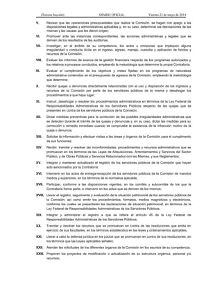 (Tercera Sección) DIARIO OFICIAL Viernes 23 de mayo de 2014
V. Revisar que las operaciones presupuestales que realice la Comisión, se hagan con apego a las
disposiciones legales y administrativas aplicables y, en su caso, determinar las desviaciones de las
mismas y las causas que les dieron origen;
VI. Promover ante las instancias correspondientes, las acciones administrativas y legales que se
deriven de los resultados de las auditorías;
VII. Investigar, en el ámbito de su competencia, los actos u omisiones que impliquen alguna
irregularidad o conducta ilícita en el ingreso, egreso, manejo, custodia y aplicación de fondos y
recursos de la Comisión;
VIII. Evaluar los informes de avance de la gestión financiera respecto de los programas autorizados y
los relativos a procesos concluidos, empleando la metodología que determine la propia Contraloría;
IX. Evaluar el cumplimiento de los objetivos y metas fijadas en los programas de naturaleza
administrativa contenidos en el presupuesto de egresos de la Comisión, empleando la metodología
que determine;
X. Recibir quejas o denuncias directamente relacionadas con el uso y disposición de los ingresos y
recursos de la Comisión por parte de los servidores públicos de la misma y desahogar los
procedimientos a que haya lugar;
XI. Instruir, desahogar y resolver los procedimientos administrativos en términos de la Ley Federal de
Responsabilidades Administrativas de los Servidores Públicos respecto de las quejas que se
presenten en contra de los servidores públicos de la Comisión;
XII. Dictar medidas preventivas para la corrección de las posibles irregularidades administrativas que
se detecten durante el trámite de las quejas y denuncias y, en su caso, dictar las medidas para su
corrección o remedio inmediato cuando se compruebe la existencia de la infracción motivo de la
queja o denuncia;
XIII. Solicitar la información y efectuar visitas a las áreas y órganos de la Comisión para el cumplimento
de sus funciones;
XIV. Recibir, tramitar y resolver las inconformidades, procedimientos y recursos administrativos que se
promuevan en los términos de las Leyes de Adquisiciones, Arrendamientos y Servicios del Sector
Público, y de Obras Públicas y Servicios Relacionados con las Mismas, y sus Reglamentos;
XV. Integrar y mantener actualizado el registro de los servidores públicos de la Comisión que hayan
sido sancionados por la Contraloría;
XVI. Intervenir en los actos de entrega-recepción de los servidores públicos de la Comisión de mandos
medios y superiores, en los términos de la normativa aplicable;
XVII. Participar, conforme a las disposiciones vigentes, en los comités y subcomités de los que la
Contraloría forme parte, e intervenir en los actos que se deriven de los mismos;
XVIII. Llevar el registro, seguimiento y evaluación de la situación patrimonial de los servidores públicos de
la Comisión; así como emitir los procedimientos, formatos, medios magnéticos y electrónicos,
conforme los cuales se presentarán las declaraciones de situación patrimonial, en términos de la
Ley Federal de Responsabilidades Administrativas de los Servidores Públicos;
XIX. Integrar y administrar el registro a que se refiere el artículo 45 de la Ley Federal de
Responsabilidades Administrativas de los Servidores Públicos;
XX. Tramitar y resolver los recursos que se promuevan en contra de las resoluciones que emita en
ejercicio de sus facultades, en los términos establecidos en las leyes y ordenamientos aplicables;
XXI. Llevar a cabo la defensa jurídica en los juicios que se promuevan en contra de sus resoluciones, en
los términos que las Leyes aplicables señalen;
XXII. Atender las solicitudes de los diferentes órganos de la Comisión en los asuntos de su competencia;
XXIII. Proponer los proyectos de modificación o actualización de su estructura orgánica, personal y/o
recursos;
 