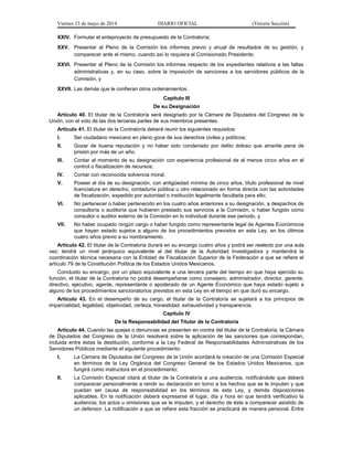 Viernes 23 de mayo de 2014 DIARIO OFICIAL (Tercera Sección)
XXIV. Formular el anteproyecto de presupuesto de la Contraloría;
XXV. Presentar al Pleno de la Comisión los informes previo y anual de resultados de su gestión, y
comparecer ante el mismo, cuando así lo requiera el Comisionado Presidente;
XXVI. Presentar al Pleno de la Comisión los informes respecto de los expedientes relativos a las faltas
administrativas y, en su caso, sobre la imposición de sanciones a los servidores públicos de la
Comisión, y
XXVII. Las demás que le confieran otros ordenamientos.
Capítulo III
De su Designación
Artículo 40. El titular de la Contraloría será designado por la Cámara de Diputados del Congreso de la
Unión, con el voto de las dos terceras partes de sus miembros presentes.
Artículo 41. El titular de la Contraloría deberá reunir los siguientes requisitos:
I. Ser ciudadano mexicano en pleno goce de sus derechos civiles y políticos;
II. Gozar de buena reputación y no haber sido condenado por delito doloso que amerite pena de
prisión por más de un año;
III. Contar al momento de su designación con experiencia profesional de al menos cinco años en el
control o fiscalización de recursos;
IV. Contar con reconocida solvencia moral;
V. Poseer al día de su designación, con antigüedad mínima de cinco años, título profesional de nivel
licenciatura en derecho, contaduría pública u otro relacionado en forma directa con las actividades
de fiscalización, expedido por autoridad o institución legalmente facultada para ello;
VI. No pertenecer o haber pertenecido en los cuatro años anteriores a su designación, a despachos de
consultoría o auditoría que hubieren prestado sus servicios a la Comisión, o haber fungido como
consultor o auditor externo de la Comisión en lo individual durante ese periodo, y
VII. No haber ocupado ningún cargo o haber fungido como representante legal de Agentes Económicos
que hayan estado sujetos a alguno de los procedimientos previstos en esta Ley, en los últimos
cuatro años previo a su nombramiento.
Artículo 42. El titular de la Contraloría durará en su encargo cuatro años y podrá ser reelecto por una sola
vez; tendrá un nivel jerárquico equivalente al del titular de la Autoridad Investigadora y mantendrá la
coordinación técnica necesaria con la Entidad de Fiscalización Superior de la Federación a que se refiere el
artículo 79 de la Constitución Política de los Estados Unidos Mexicanos.
Concluido su encargo, por un plazo equivalente a una tercera parte del tiempo en que haya ejercido su
función, el titular de la Contraloría no podrá desempeñarse como consejero, administrador, director, gerente,
directivo, ejecutivo, agente, representante o apoderado de un Agente Económico que haya estado sujeto a
alguno de los procedimientos sancionatorios previstos en esta Ley en el tiempo en que duró su encargo.
Artículo 43. En el desempeño de su cargo, el titular de la Contraloría se sujetará a los principios de
imparcialidad, legalidad, objetividad, certeza, honestidad, exhaustividad y transparencia.
Capítulo IV
De la Responsabilidad del Titular de la Contraloría
Artículo 44. Cuando las quejas o denuncias se presenten en contra del titular de la Contraloría, la Cámara
de Diputados del Congreso de la Unión resolverá sobre la aplicación de las sanciones que correspondan,
incluida entre éstas la destitución, conforme a la Ley Federal de Responsabilidades Administrativas de los
Servidores Públicos mediante el siguiente procedimiento:
I. La Cámara de Diputados del Congreso de la Unión acordará la creación de una Comisión Especial
en términos de la Ley Orgánica del Congreso General de los Estados Unidos Mexicanos, que
fungirá como instructora en el procedimiento;
II. La Comisión Especial citará al titular de la Contraloría a una audiencia, notificándole que deberá
comparecer personalmente a rendir su declaración en torno a los hechos que se le imputen y que
puedan ser causa de responsabilidad en los términos de esta Ley, y demás disposiciones
aplicables. En la notificación deberá expresarse el lugar, día y hora en que tendrá verificativo la
audiencia; los actos u omisiones que se le imputen, y el derecho de éste a comparecer asistido de
un defensor. La notificación a que se refiere esta fracción se practicará de manera personal. Entre
 