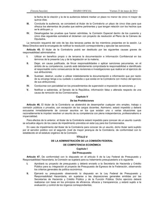 (Tercera Sección) DIARIO OFICIAL Viernes 23 de mayo de 2014
la fecha de la citación y la de la audiencia deberá mediar un plazo no menor de cinco ni mayor de
quince días;
III. Concluida la audiencia, se concederá al titular de la Contraloría un plazo de cinco días para que
ofrezca los elementos de prueba que estime pertinentes y que tengan relación con los hechos que
se le atribuyen, y
IV. Desahogadas las pruebas que fueren admitidas, la Comisión Especial dentro de los cuarenta y
cinco días siguientes someterá el dictamen con proyecto de resolución al Pleno de la Cámara de
Diputados.
La remoción requerirá del voto de las dos terceras partes de los miembros presentes en la sesión. La
Mesa Directiva será la encargada de notificar la resolución correspondiente y ejecutar las sanciones.
Artículo 45. El titular de la Contraloría podrá ser destituido por las siguientes causas graves de
responsabilidad administrativa:
I. Utilizar en beneficio propio o de terceros la documentación e Información Confidencial en los
términos de la presente Ley y de la legislación en la materia;
II. Dejar, sin causa justificada, de fincar responsabilidades o aplicar sanciones pecuniarias, en el
ámbito de su competencia, cuando esté debidamente comprobada la responsabilidad e identificado
el responsable como consecuencia de las revisiones e investigaciones que realice en el ejercicio de
sus atribuciones;
III. Sustraer, destruir, ocultar o utilizar indebidamente la documentación e información que por razón
de su encargo tenga a su cuidado o custodia o que exista en la Contraloría con motivo del ejercicio
de sus atribuciones;
IV. Conducirse con parcialidad en los procedimientos de supervisión e imposición de sanciones, y
V. Notificar a sabiendas, al Senado de la República, información falsa o alterada respecto de una
causa de remoción de los Comisionados.
Capítulo V
De las Prohibiciones
Artículo 46. El titular de la Contraloría se abstendrá de desempeñar cualquier otro empleo, trabajo o
comisión públicos o privados, con excepción de los cargos docentes. Asimismo, estará impedido y deberá
excusarse inmediatamente de conocer asuntos en los que existan una o varias situaciones que
razonablemente le impidan resolver un asunto de su competencia con plena independencia, profesionalismo e
imparcialidad.
Para efectos de lo anterior, el titular de la Contraloría estará impedido para conocer de un asunto cuando
se actualice alguno de los casos de impedimento previstos en esta Ley para los Comisionados.
En caso de impedimento del titular de la Contraloría para conocer de un asunto, dicho titular será suplido
por el servidor público con el segundo nivel de mayor jerarquía de la Contraloría, de conformidad con lo
establecido en el estatuto orgánico de la Comisión.
TÍTULO V
DE LA ADMINISTRACIÓN DE LA COMISIÓN FEDERAL
DE COMPETENCIA ECONÓMICA
Capítulo I
Del Presupuesto
Artículo 47. De conformidad con lo dispuesto en el artículo 5 de la Ley Federal de Presupuesto y
Responsabilidad Hacendaria, la Comisión se sujetará para su tratamiento presupuestario a lo siguiente:
I. Aprobará su proyecto de presupuesto y deberá enviarlo a la Secretaría de Hacienda y Crédito
Público para su integración al proyecto de Presupuesto de Egresos de la Federación, observando
los criterios generales de política económica;
II. Ejercerá su presupuesto observando lo dispuesto en la Ley Federal de Presupuesto y
Responsabilidad Hacendaria, sin sujetarse a las disposiciones generales emitidas por las
Secretarías de Hacienda y Crédito Público y de la Función Pública. Dicho ejercicio deberá
realizarse con base en los principios de eficiencia, eficacia y transparencia, y estará sujeto a la
evaluación y control de los órganos correspondientes;
 