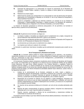 Viernes 23 de mayo de 2014 DIARIO OFICIAL (Tercera Sección)
III. Autorizará las adecuaciones a su presupuesto sin requerir la autorización de la Secretaría de
Hacienda y Crédito Público, siempre y cuando no rebasen el techo global de su presupuesto
aprobado;
IV. Realizará sus propios pagos;
V. Determinará los ajustes que correspondan en su presupuesto en caso de disminución de ingresos,
observando en lo conducente lo dispuesto en el artículo 21 de la Ley Federal de Presupuesto y
Responsabilidad Hacendaria, y
VI. Llevará la contabilidad y elaborará sus informes conforme a lo previsto en la Ley Federal de
Presupuesto y Responsabilidad Hacendaria, y deberá enviarlos a la Secretaría de Hacienda y
Crédito Público para su integración a los informes trimestrales y a la Cuenta Pública.
La Cámara de Diputados garantizará la suficiencia presupuestal a fin de permitirle a la Comisión el
ejercicio eficaz y oportuno de sus atribuciones.
Capítulo II
Del Patrimonio
Artículo 48. El patrimonio de la Comisión se integra con:
I. Los bienes muebles e inmuebles que adquiera para el cumplimiento de su objeto, incluyendo los
que la Federación haya destinado para tal fin o para su uso exclusivo;
II. Los recursos que anualmente apruebe para la Comisión la Cámara de Diputados del Congreso de
la Unión, en el Presupuesto de Egresos de la Federación;
III. Las donaciones que reciba para el cumplimiento de su objeto, y
IV. Los ingresos que reciba por cualquier otro concepto.
La Comisión no podrá tener más bienes inmuebles que los estrictamente necesarios para cumplir con su
objeto.
Capítulo III
De la Transparencia y Rendición de Cuentas
Artículo 49. La Comisión deberá publicar la versión estenográfica de sus sesiones, y los acuerdos y
resoluciones del pleno en su sitio de internet y, en el Diario Oficial de la Federación cuando así lo determine
esta Ley, preservando en todo caso la secrecía de las investigaciones y procedimientos, la Información
Confidencial y la Información Reservada.
El Comisionado Presidente deberá comparecer anualmente ante la Cámara de Senadores del Congreso
de la Unión, de conformidad con lo dispuesto en el artículo 93 de la Constitución Política de los Estados
Unidos Mexicanos. De igual forma, deberá presentar a los Poderes Ejecutivo y Legislativo Federal el
programa anual de trabajo y un informe trimestral de los avances de las actividades de la Comisión que
deberán entregarse dentro de los treinta días naturales después de terminado el trimestre de que se trate. El
programa anual de trabajo y el informe trimestral de actividades deberán hacer referencia, cuando menos, a
los siguientes elementos:
I. Análisis de la administración de la Comisión, señalando su visión, misión y objetivos, y
considerando aspectos del desempeño, rendimiento y eficiencia de su actuación, de los retos que
enfrenta la Comisión, su situación financiera en general, la aplicación de controles y medidas
internas y cumplimiento de las Disposiciones Regulatorias y de su estatuto orgánico;
II. Desempeño de la Comisión en relación con sus objetivos y metas estratégicas, incluyendo una
explicación de la forma en que los datos presentados son verificados y validados, así como los
estudios independientes que evalúen el desempeño de la Comisión, y el avance en el cumplimiento
de su programa anual de trabajo;
III. Un resumen de las opiniones emitidas por la Comisión, así como de las consultas planteadas ante
ésta;
IV. Reporte del gasto correspondiente al ejercicio inmediato anterior, incluyendo las observaciones
relevantes que, en su caso, haya formulado la Contraloría, y
V. Reporte, resumen, justificación y efectos de los procedimientos y resoluciones emitidas de
conformidad con el artículo 94 de esta Ley.
El programa anual de trabajo a que hace referencia este artículo deberá presentarse a más tardar el 31 de
enero de cada año.
 