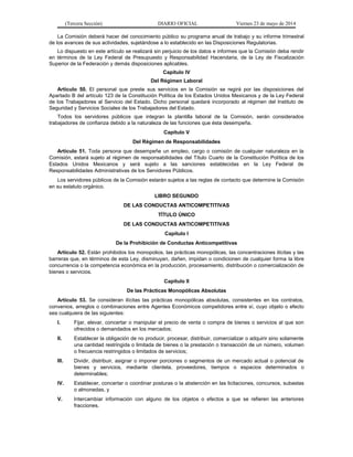 (Tercera Sección) DIARIO OFICIAL Viernes 23 de mayo de 2014
La Comisión deberá hacer del conocimiento público su programa anual de trabajo y su informe trimestral
de los avances de sus actividades, sujetándose a lo establecido en las Disposiciones Regulatorias.
Lo dispuesto en este artículo se realizará sin perjuicio de los datos e informes que la Comisión deba rendir
en términos de la Ley Federal de Presupuesto y Responsabilidad Hacendaria, de la Ley de Fiscalización
Superior de la Federación y demás disposiciones aplicables.
Capítulo IV
Del Régimen Laboral
Artículo 50. El personal que preste sus servicios en la Comisión se regirá por las disposiciones del
Apartado B del artículo 123 de la Constitución Política de los Estados Unidos Mexicanos y de la Ley Federal
de los Trabajadores al Servicio del Estado. Dicho personal quedará incorporado al régimen del Instituto de
Seguridad y Servicios Sociales de los Trabajadores del Estado.
Todos los servidores públicos que integran la plantilla laboral de la Comisión, serán considerados
trabajadores de confianza debido a la naturaleza de las funciones que ésta desempeña.
Capítulo V
Del Régimen de Responsabilidades
Artículo 51. Toda persona que desempeñe un empleo, cargo o comisión de cualquier naturaleza en la
Comisión, estará sujeto al régimen de responsabilidades del Título Cuarto de la Constitución Política de los
Estados Unidos Mexicanos y será sujeto a las sanciones establecidas en la Ley Federal de
Responsabilidades Administrativas de los Servidores Públicos.
Los servidores públicos de la Comisión estarán sujetos a las reglas de contacto que determine la Comisión
en su estatuto orgánico.
LIBRO SEGUNDO
DE LAS CONDUCTAS ANTICOMPETITIVAS
TÍTULO ÚNICO
DE LAS CONDUCTAS ANTICOMPETITIVAS
Capítulo I
De la Prohibición de Conductas Anticompetitivas
Artículo 52. Están prohibidos los monopolios, las prácticas monopólicas, las concentraciones ilícitas y las
barreras que, en términos de esta Ley, disminuyan, dañen, impidan o condicionen de cualquier forma la libre
concurrencia o la competencia económica en la producción, procesamiento, distribución o comercialización de
bienes o servicios.
Capítulo II
De las Prácticas Monopólicas Absolutas
Artículo 53. Se consideran ilícitas las prácticas monopólicas absolutas, consistentes en los contratos,
convenios, arreglos o combinaciones entre Agentes Económicos competidores entre sí, cuyo objeto o efecto
sea cualquiera de las siguientes:
I. Fijar, elevar, concertar o manipular el precio de venta o compra de bienes o servicios al que son
ofrecidos o demandados en los mercados;
II. Establecer la obligación de no producir, procesar, distribuir, comercializar o adquirir sino solamente
una cantidad restringida o limitada de bienes o la prestación o transacción de un número, volumen
o frecuencia restringidos o limitados de servicios;
III. Dividir, distribuir, asignar o imponer porciones o segmentos de un mercado actual o potencial de
bienes y servicios, mediante clientela, proveedores, tiempos o espacios determinados o
determinables;
IV. Establecer, concertar o coordinar posturas o la abstención en las licitaciones, concursos, subastas
o almonedas, y
V. Intercambiar información con alguno de los objetos o efectos a que se refieren las anteriores
fracciones.
 
